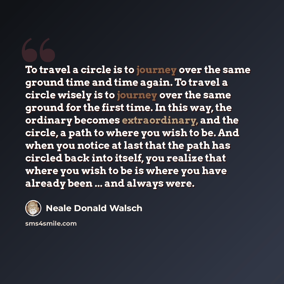 “To travel a circle is to journey over the same ground time and time again. To travel a circle wisely is to journey over the same ground for the first time. In this way, the ordinary becomes extraordinary, and the circle, a path to where you wish to be. And when you notice at last that the path has…” quote by Neale Donald Walsch