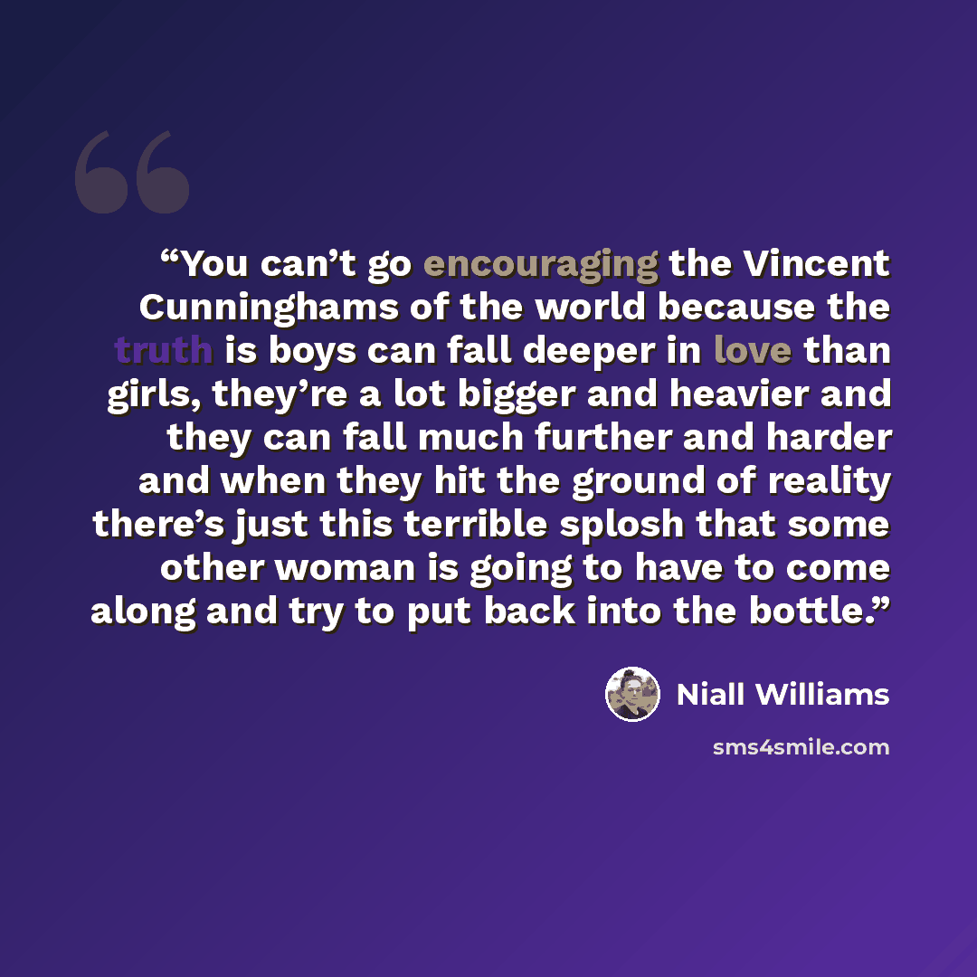 “You can’t go encouraging the Vincent Cunninghams of the world because the truth is boys can fall deeper in love than girls, they’re a lot bigger and heavier and they can fall much further and harder and when they hit the ground of reality there’s just this terrible splosh that some other woman is…” quote by Niall Williams