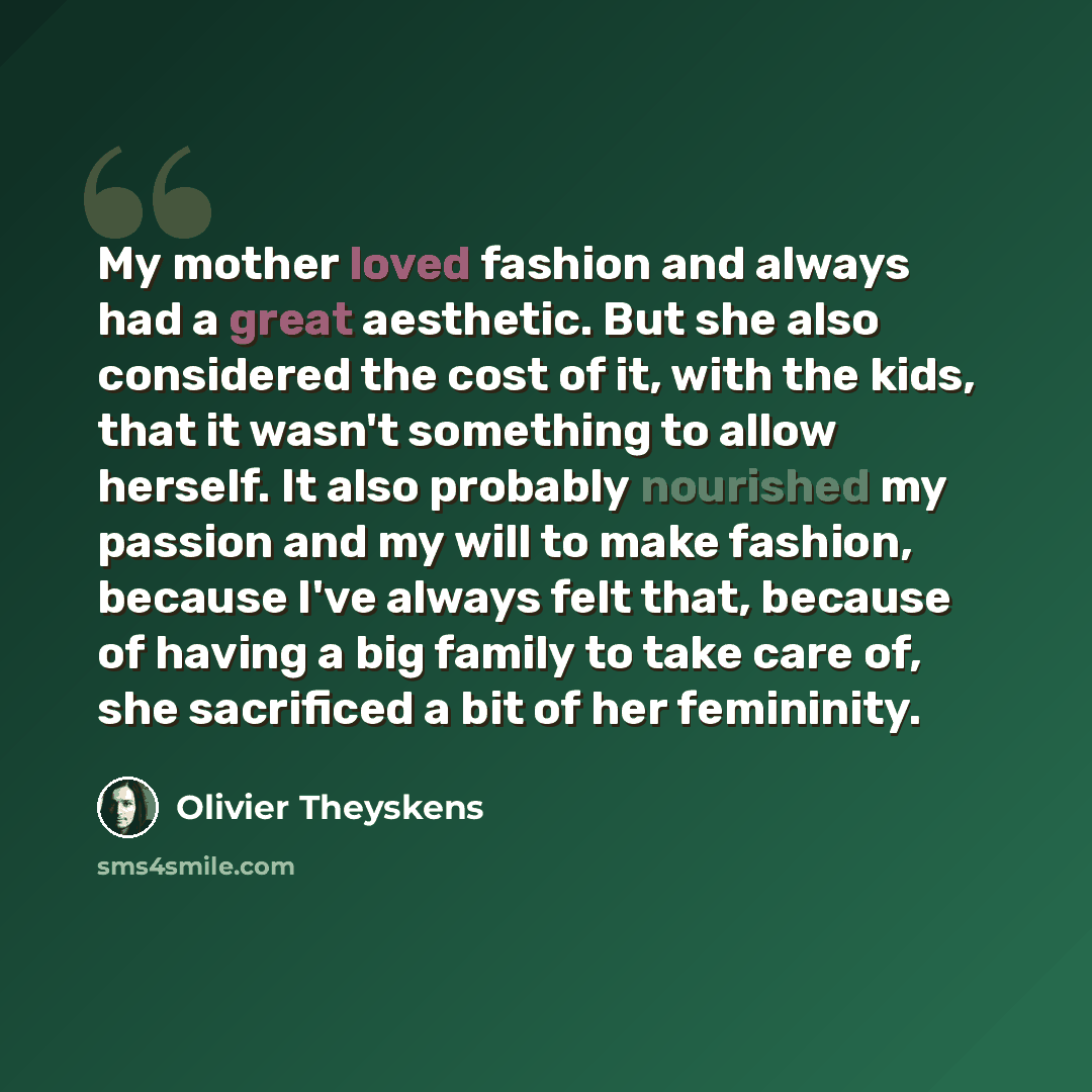 “My mother loved fashion and always had a great aesthetic. But she also considered the cost of it, with the kids, that it wasn't something to allow herself. It also probably nourished my passion and my will to make fashion, because I've always felt that, because of having a big family to take care…” quote by Olivier Theyskens