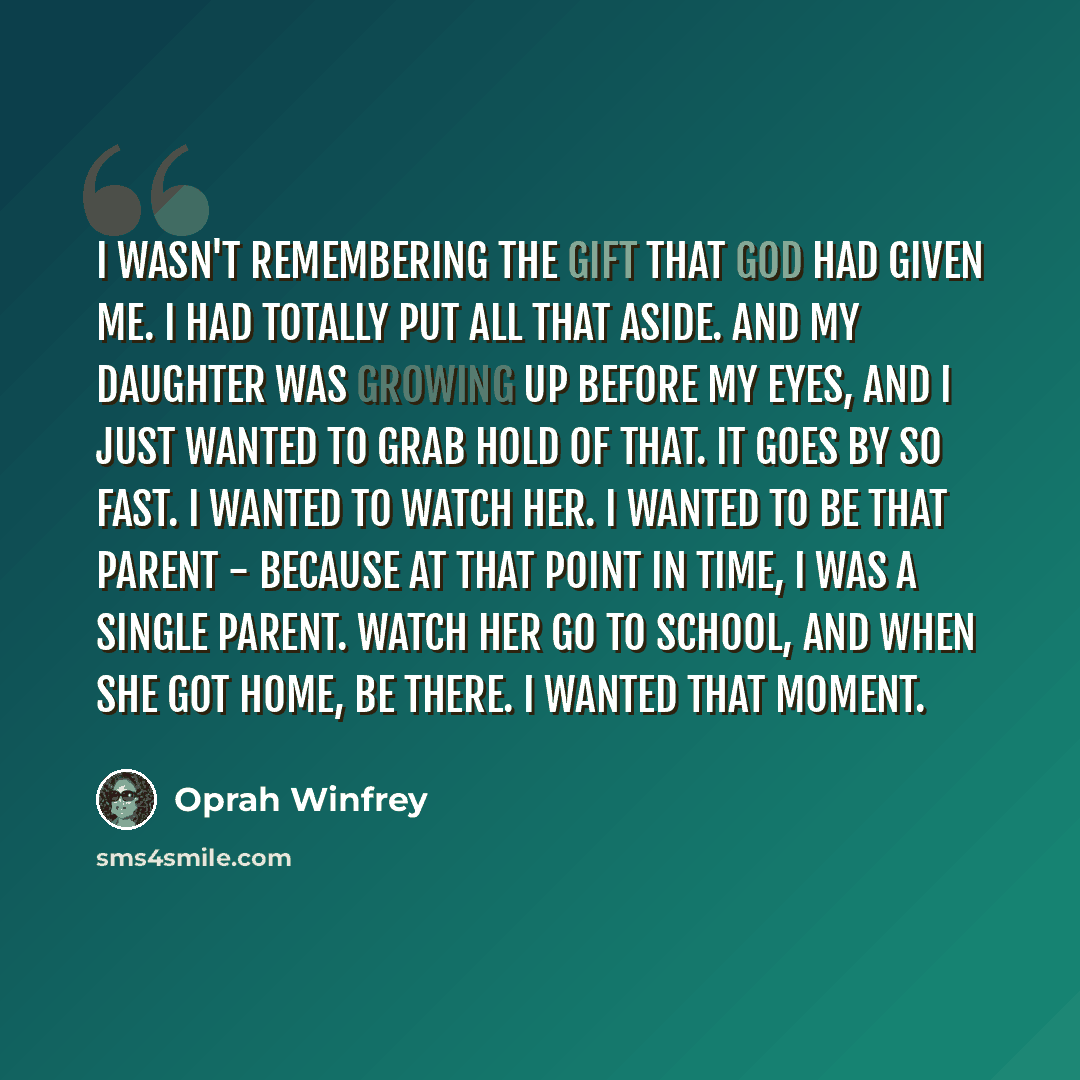 “I wasn't remembering the gift that God had given me. I had totally put all that aside. And my daughter was growing up before my eyes, and I just wanted to grab hold of that. It goes by so fast. I wanted to watch her. I wanted to be that parent - because at that point in time, I was a single…” quote by Oprah Winfrey