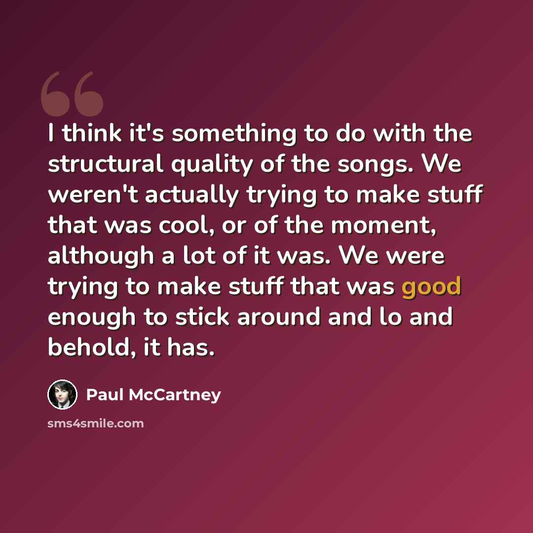 “I think it's something to do with the structural quality of the songs. We weren't actually trying to make stuff that was cool, or of the moment, although a lot of it was. We were trying to make stuff that was good enough to stick around and lo and behold, it has.” quote by Paul McCartney