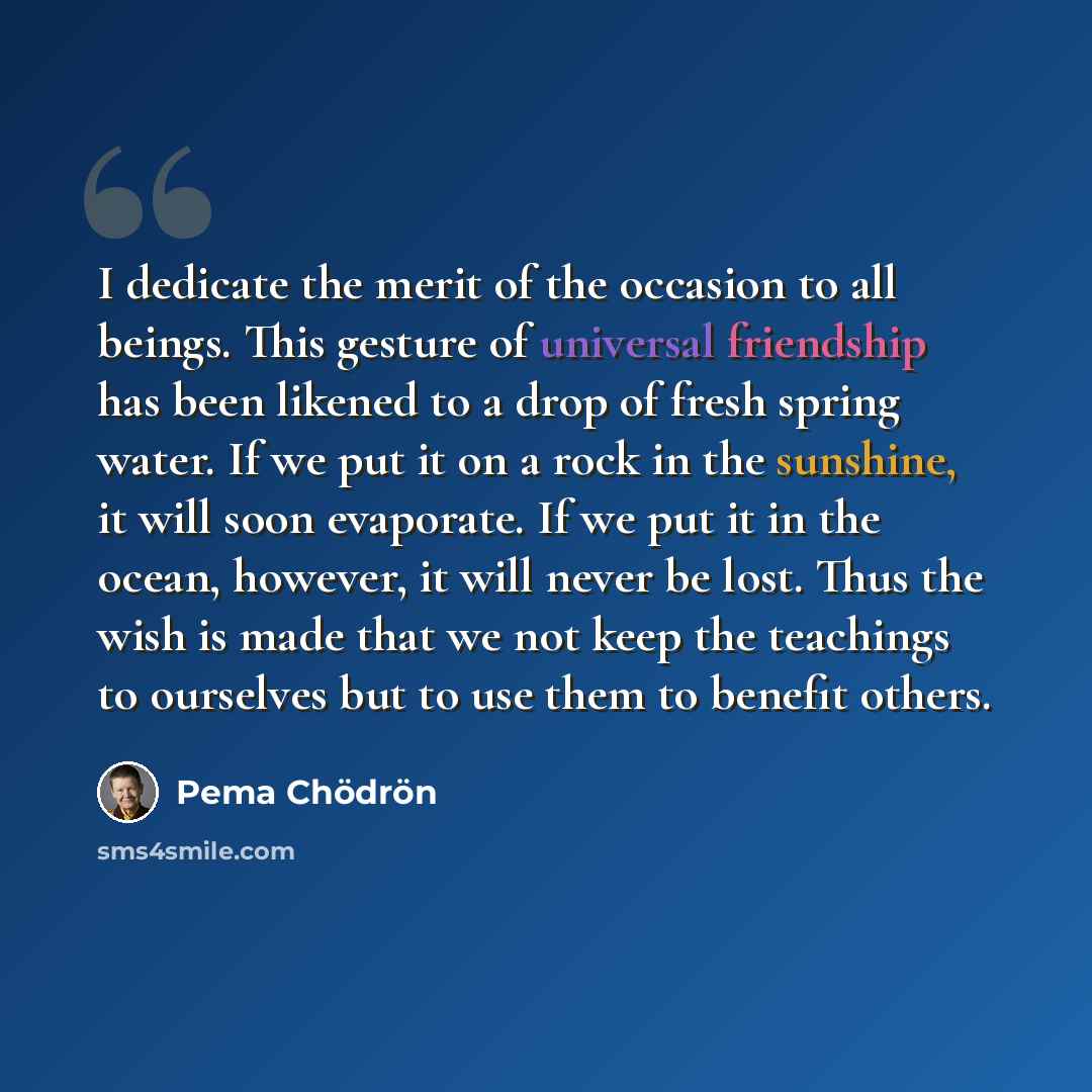 “I dedicate the merit of the occasion to all beings. This gesture of universal friendship has been likened to a drop of fresh spring water. If we put it on a rock in the sunshine, it will soon evaporate. If we put it in the ocean, however, it will never be lost. Thus the wish is made that we not…” quote by Pema Chodron