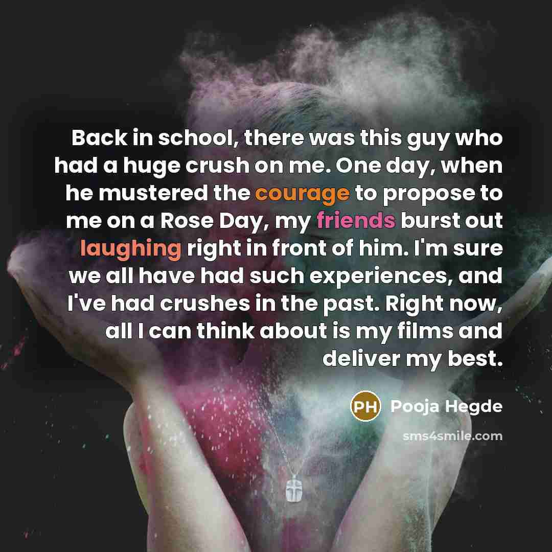 “Back in school, there was this guy who had a huge crush on me. One day, when he mustered the courage to propose to me on a Rose Day, my friends burst out laughing right in front of him. I'm sure we all have had such experiences, and I've had crushes in the past. Right now, all I can think about is…” quote by Pooja Hegde