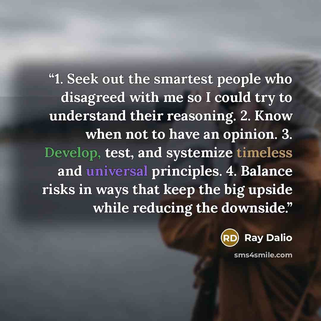 “1. Seek out the smartest people who disagreed with me so I could try to understand their reasoning. 2. Know when not to have an opinion. 3. Develop, test, and systemize timeless and universal principles. 4. Balance risks in ways that keep the big upside while reducing the downside.” quote by Ray Dalio