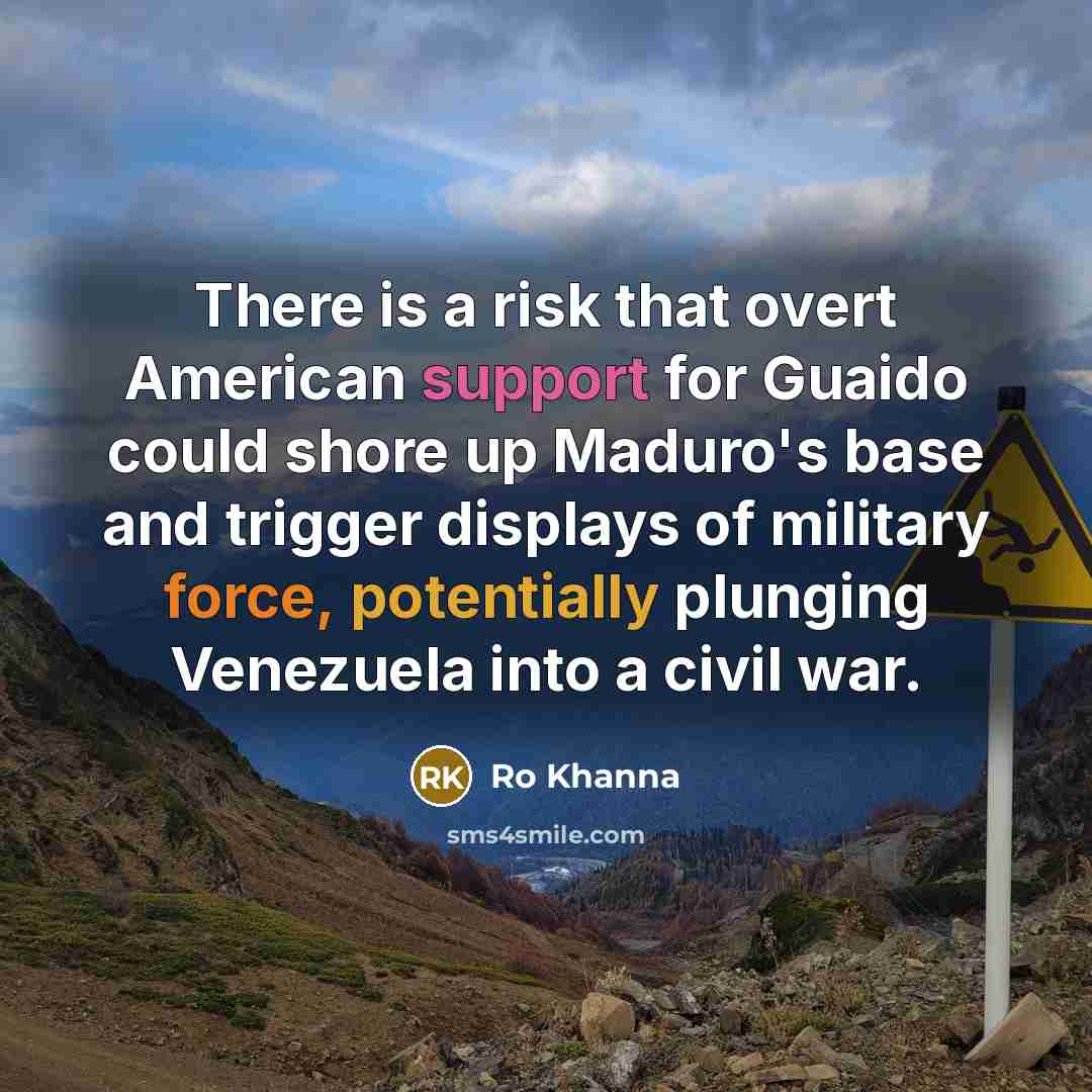 “There is a risk that overt American support for Guaido could shore up Maduro's base and trigger displays of military force, potentially plunging Venezuela into a civil war.” quote by Ro Khanna