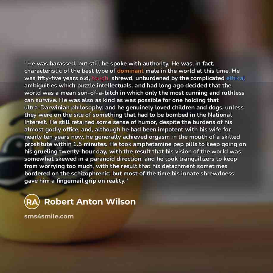 “He was harassed, but still he spoke with authority. He was, in fact, characteristic of the best type of dominant male in the world at this time. He was fifty-five years old, tough, shrewd, unburdened by the complicated ethical ambiguities which puzzle intellectuals, and had long ago decided that…” quote by Robert Anton Wilson