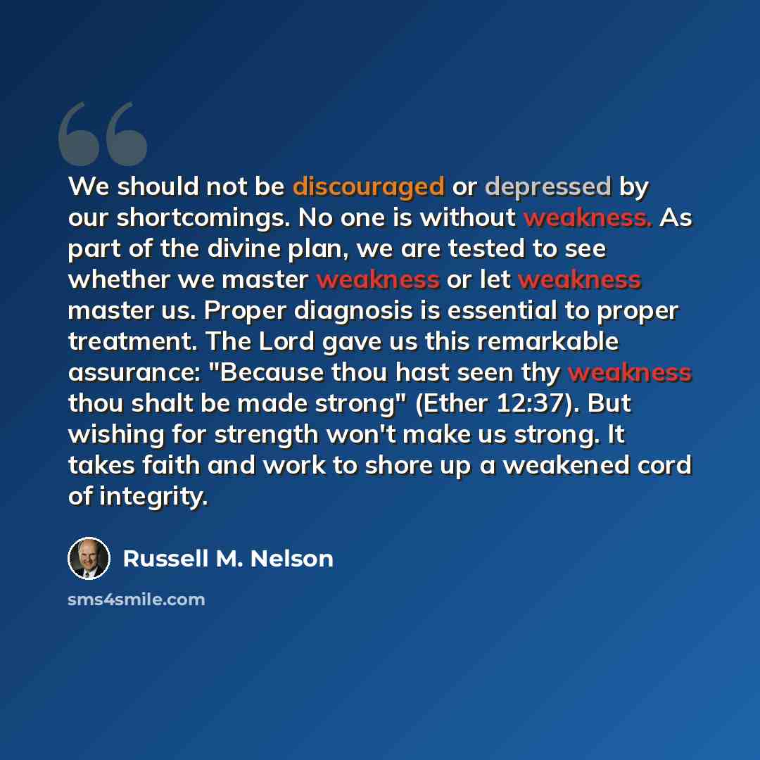 “We should not be discouraged or depressed by our shortcomings. No one is without weakness. As part of the divine plan, we are tested to see whether we master weakness or let weakness master us. Proper diagnosis is essential to proper treatment. The Lord gave us this remarkable assurance: "Because…” quote by Russell M. Nelson