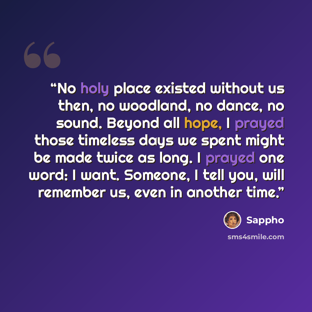 “No holy place existed without us then, no woodland, no dance, no sound. Beyond all hope, I prayed those timeless days we spent might be made twice as long. I prayed one word: I want. Someone, I tell you, will remember us, even in another time.” quote by Sappho
