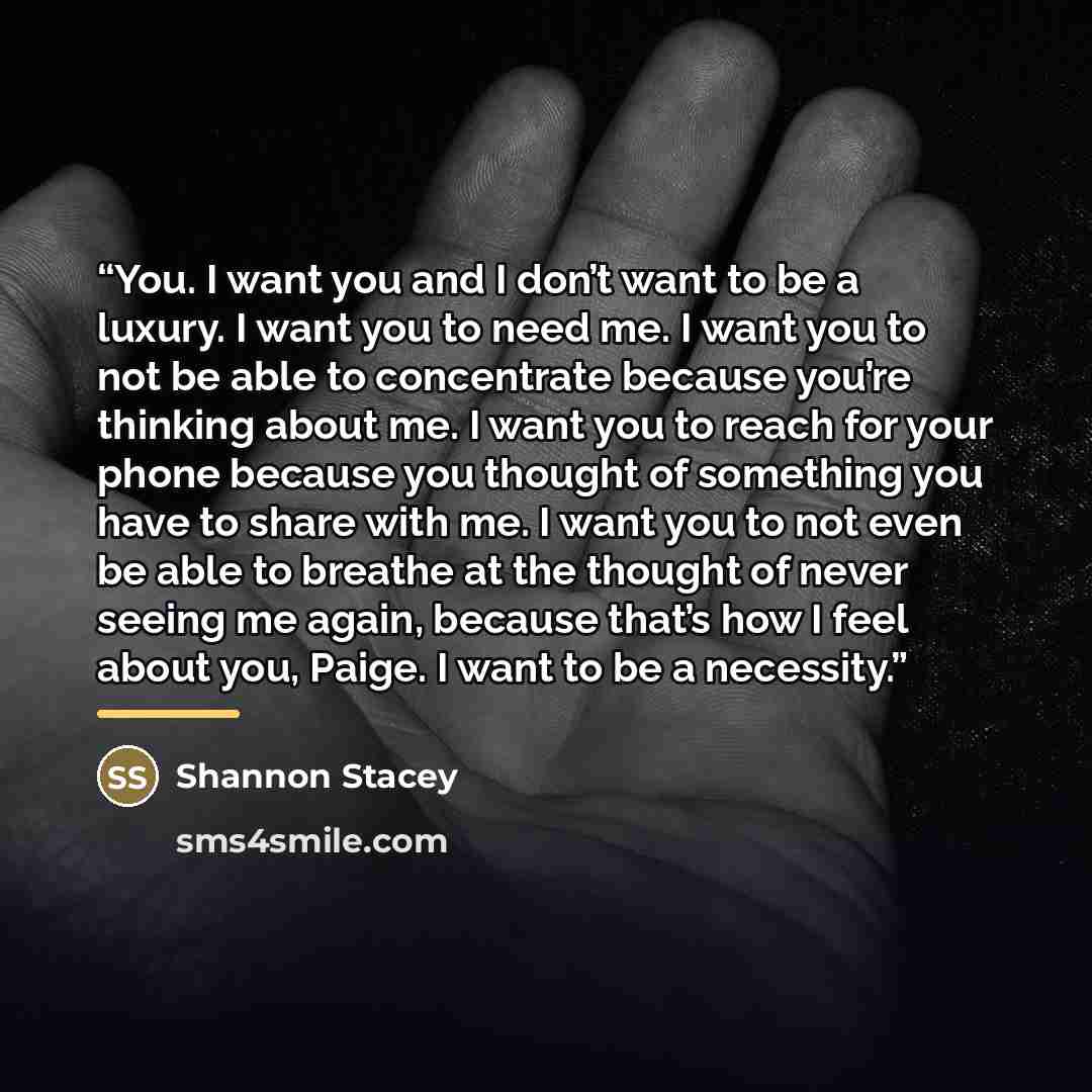 “You. I want you and I don’t want to be a luxury. I want you to need me. I want you to not be able to concentrate because you’re thinking about me. I want you to reach for your phone because you thought of something you have to share with me. I want you to not even be able to breathe at the thought…” quote by Shannon Stacey