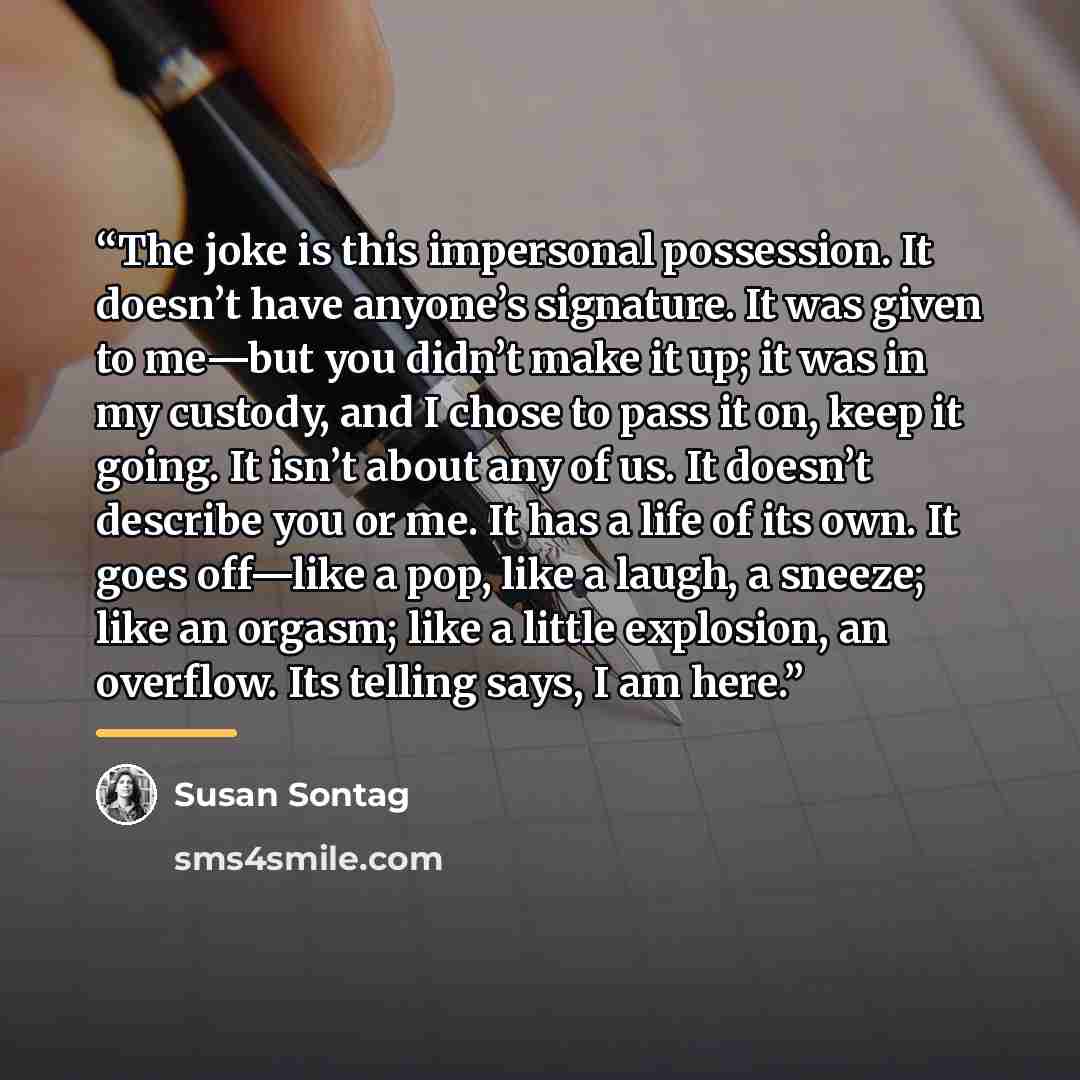 “The joke is this impersonal possession. It doesn’t have anyone’s signature. It was given to me—but you didn’t make it up; it was in my custody, and I chose to pass it on, keep it going. It isn’t about any of us. It doesn’t describe you or me. It has a life of its own. It goes off—like a pop, like…” quote by Susan Sontag