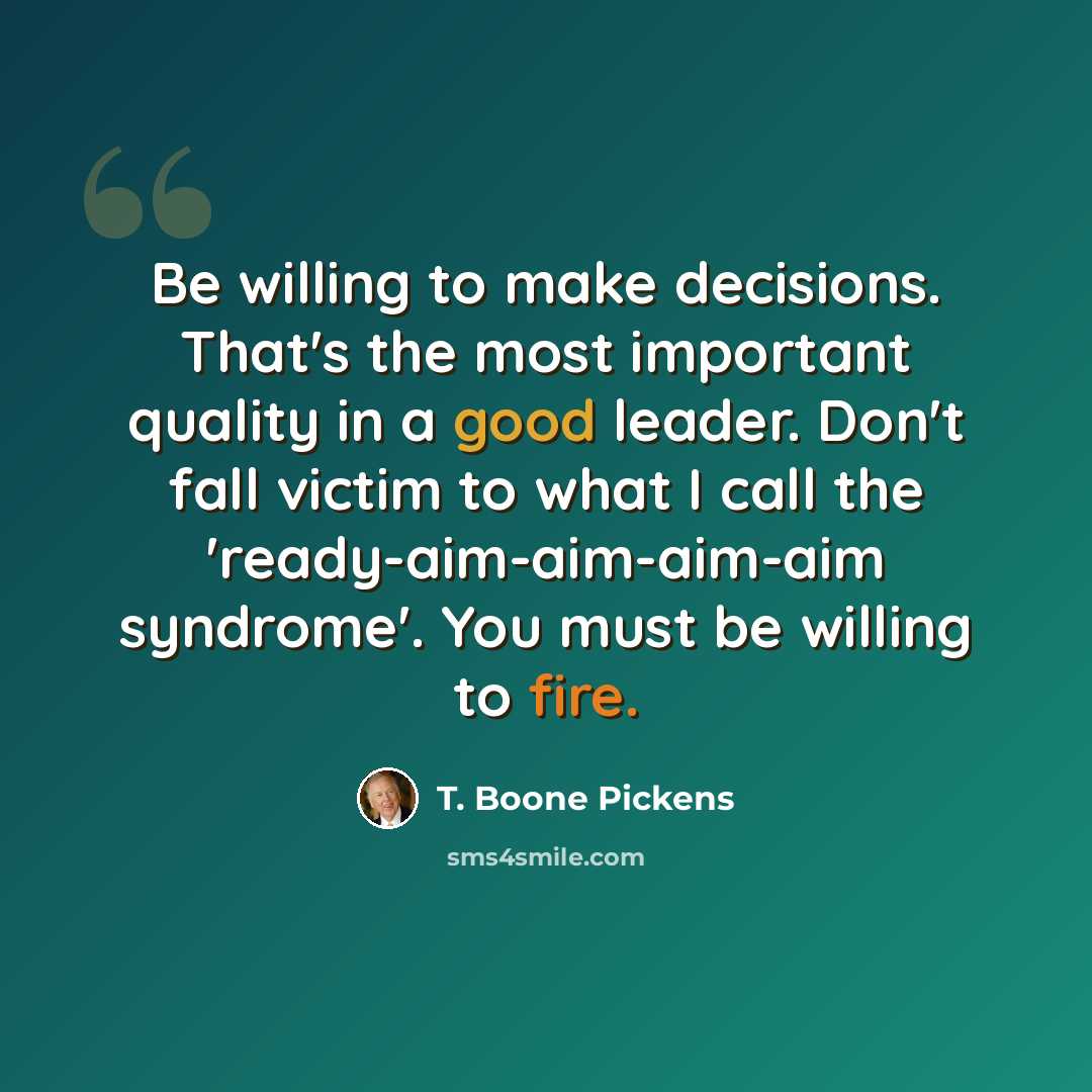 “Be willing to make decisions. That's the most important quality in a good leader. Don't fall victim to what I call the 'ready-aim-aim-aim-aim syndrome'. You must be willing to fire.” quote by T. Boone Pickens