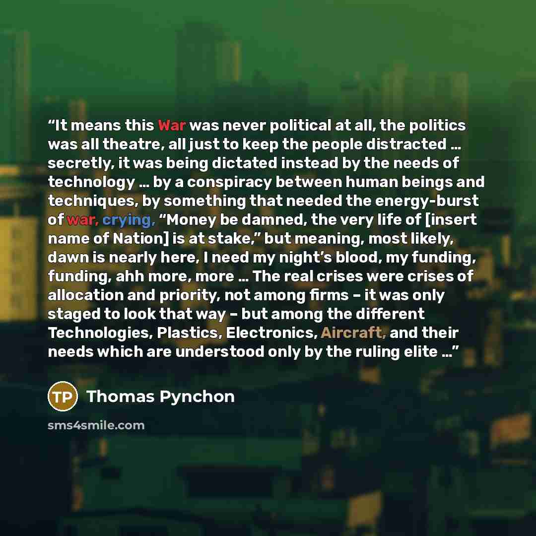 “It means this War was never political at all, the politics was all theatre, all just to keep the people distracted … secretly, it was being dictated instead by the needs of technology … by a conspiracy between human beings and techniques, by something that needed the energy-burst of war, crying…” quote by Thomas Pynchon