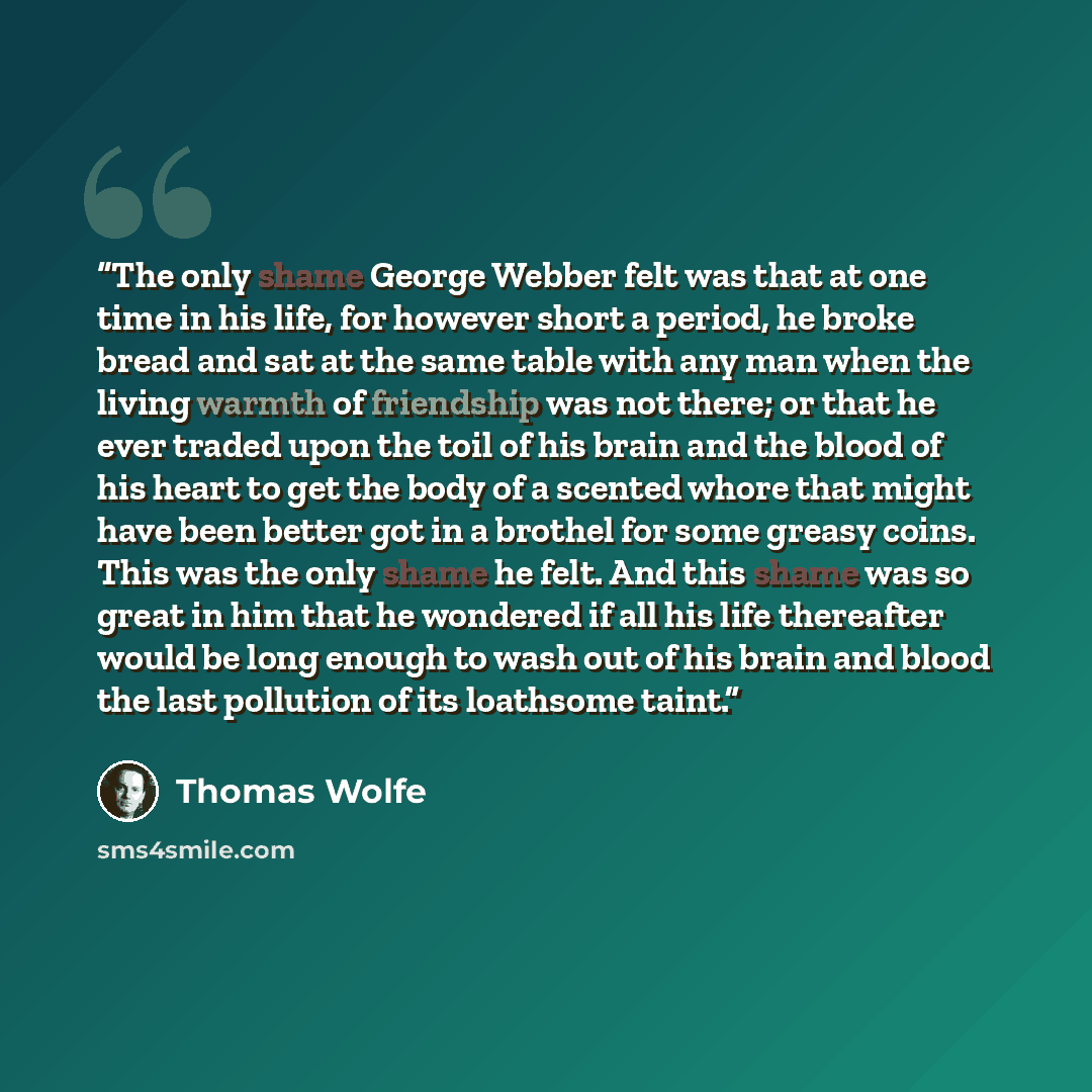 “The only shame George Webber felt was that at one time in his life, for however short a period, he broke bread and sat at the same table with any man when the living warmth of friendship was not there; or that he ever traded upon the toil of his brain and the blood of his heart to get the body of…” quote by Thomas Wolfe