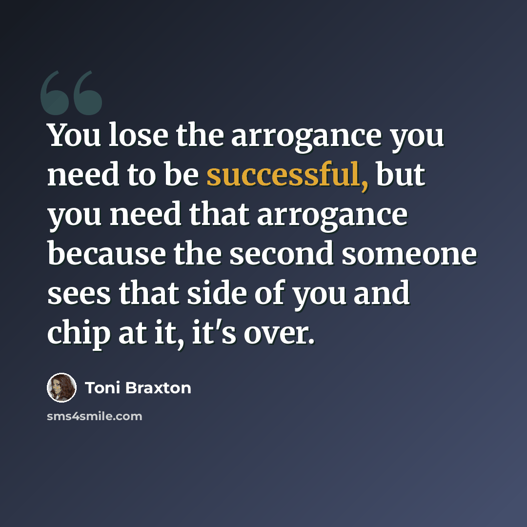 “You lose the arrogance you need to be successful, but you need that arrogance because the second someone sees that side of you and chip at it, it's over.” quote by Toni Braxton