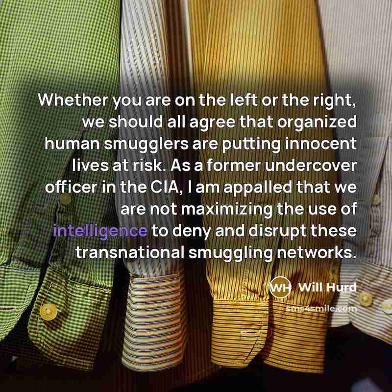 “Whether you are on the left or the right, we should all agree that organized human smugglers are putting innocent lives at risk. As a former undercover officer in the CIA, I am appalled that we are not maximizing the use of intelligence to deny and disrupt these transnational smuggling networks.” quote by Will Hurd