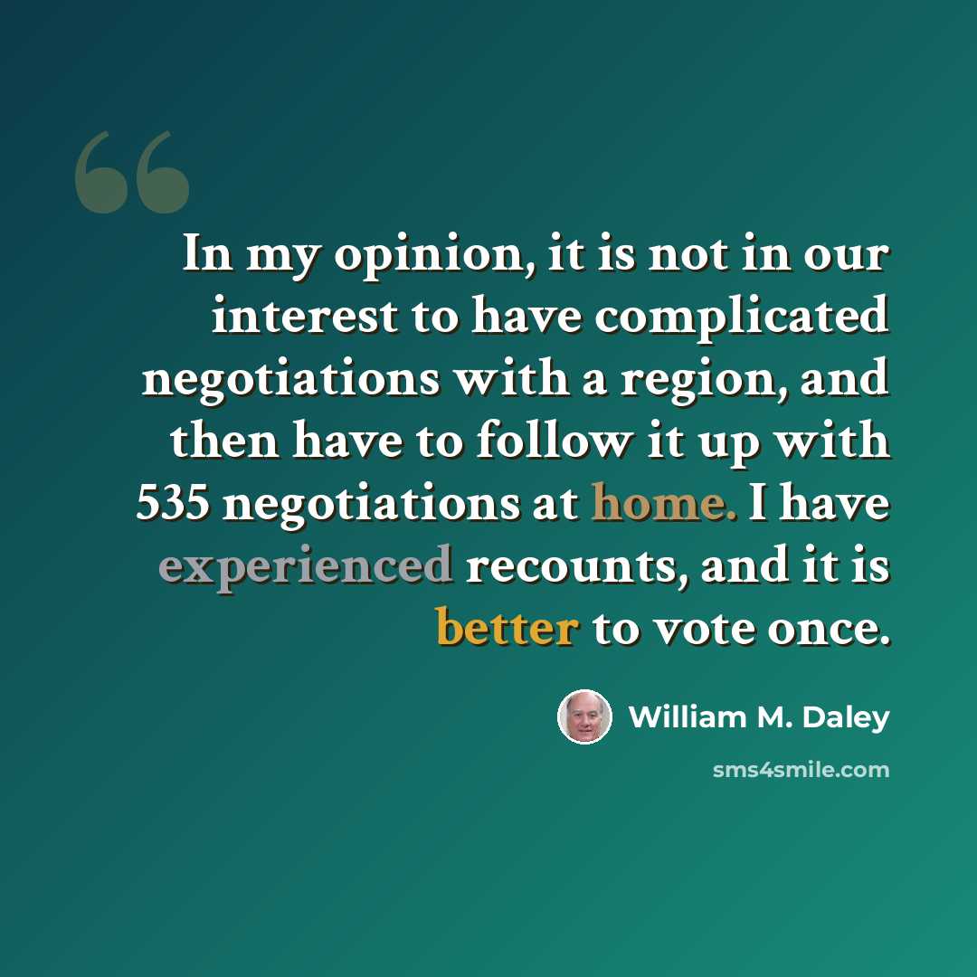 “In my opinion, it is not in our interest to have complicated negotiations with a region, and then have to follow it up with 535 negotiations at home. I have experienced recounts, and it is better to vote once.” quote by William M. Daley