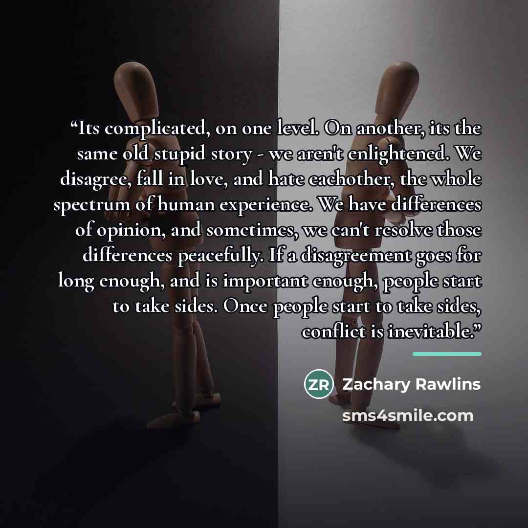 “Its complicated, on one level. On another, its the same old stupid story - we aren't enlightened. We disagree, fall in love, and hate eachother, the whole spectrum of human experience. We have differences of opinion, and sometimes, we can't resolve those differences peacefully. If a disagreement…” quote by Zachary Rawlins