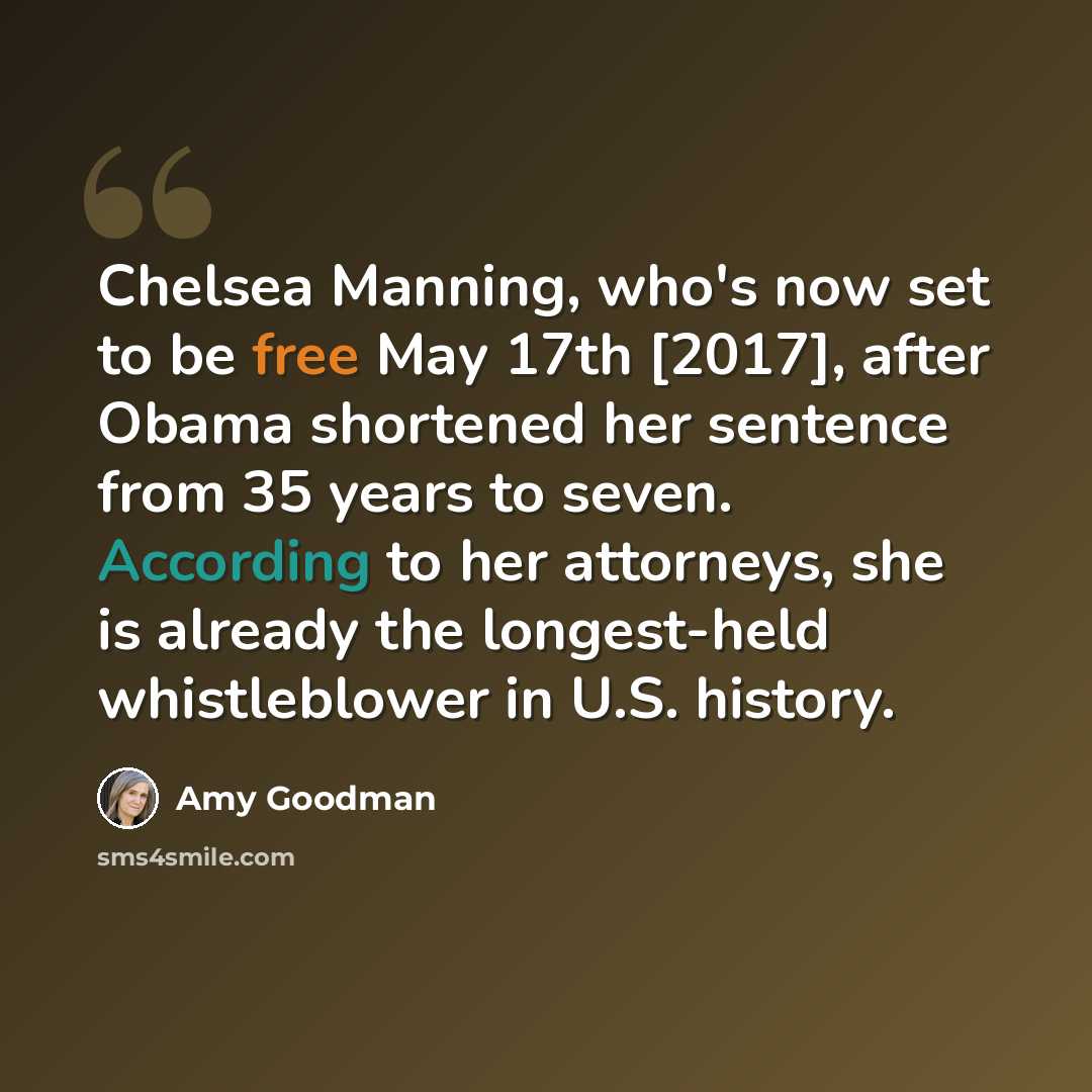 “Chelsea Manning, who's now set to be free May 17th [2017], after Obama shortened her sentence from 35 years to seven. According to her attorneys, she is already the longest-held whistleblower in U.S. history.” quote by Amy Goodman