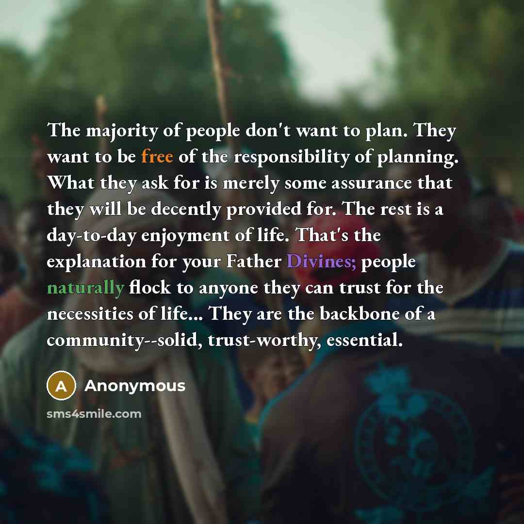 “The majority of people don't want to plan. They want to be free of the responsibility of planning. What they ask for is merely some assurance that they will be decently provided for. The rest is a day-to-day enjoyment of life. That's the explanation for your Father Divines; people naturally flock…” quote by Anonymous