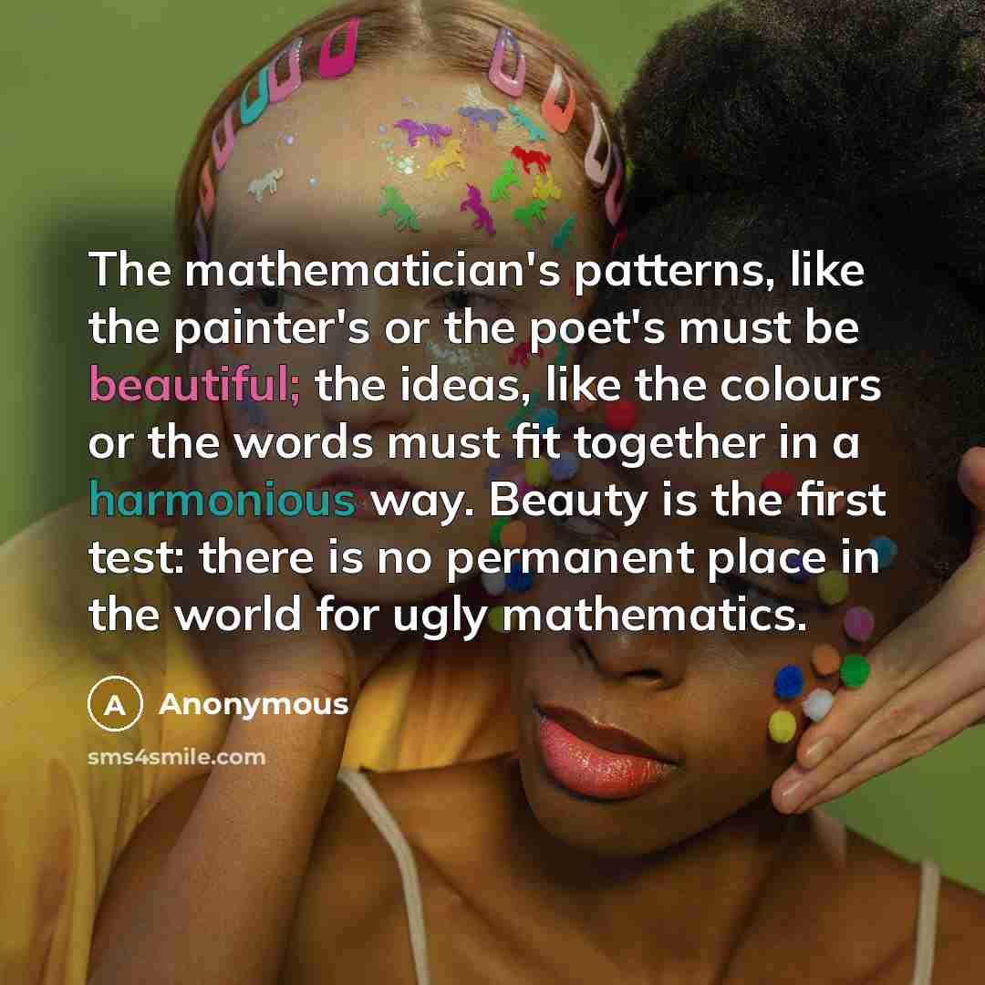 “The mathematician's patterns, like the painter's or the poet's must be beautiful; the ideas, like the colours or the words must fit together in a harmonious way. Beauty is the first test: there is no permanent place in the world for ugly mathematics.” quote by Anonymous