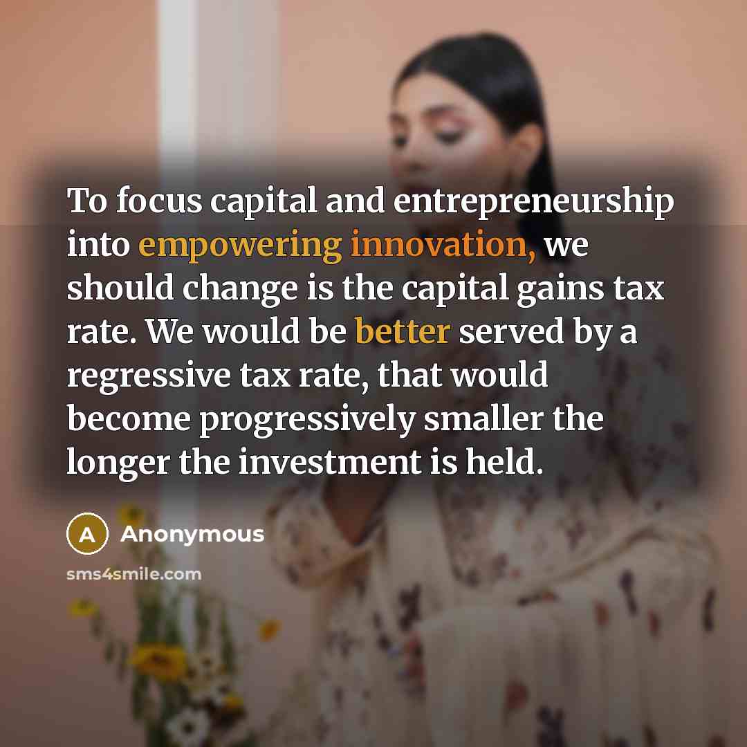 “To focus capital and entrepreneurship into empowering innovation, we should change is the capital gains tax rate. We would be better served by a regressive tax rate, that would become progressively smaller the longer the investment is held.” quote by Anonymous