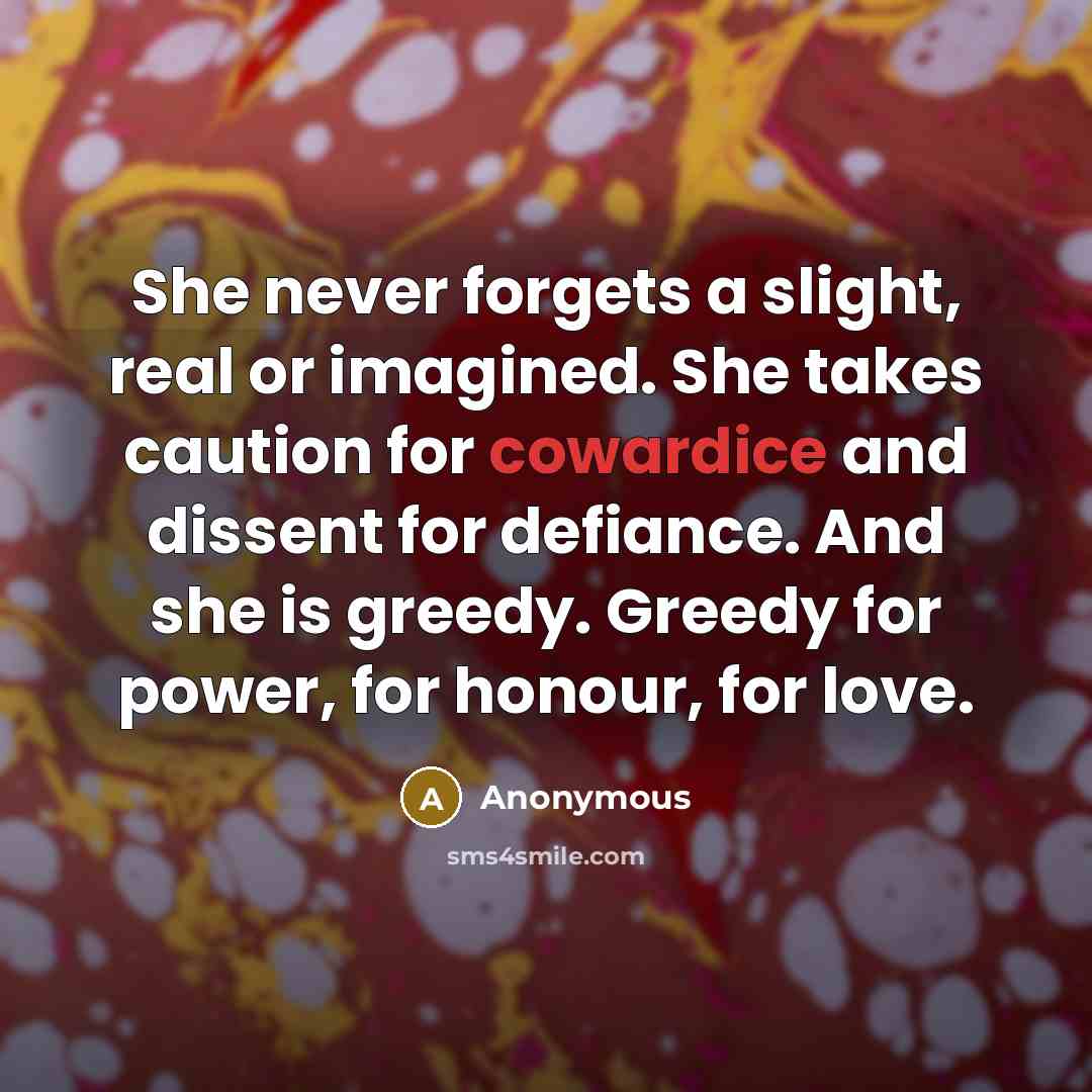 “She never forgets a slight, real or imagined. She takes caution for cowardice and dissent for defiance. And she is greedy. Greedy for power, for honour, for love.” quote by Anonymous