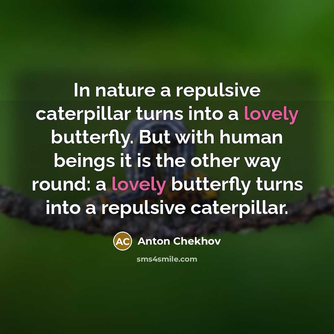 “In nature a repulsive caterpillar turns into a lovely butterfly. But with human beings it is the other way round: a lovely butterfly turns into a repulsive caterpillar.” quote by Anton Chekhov
