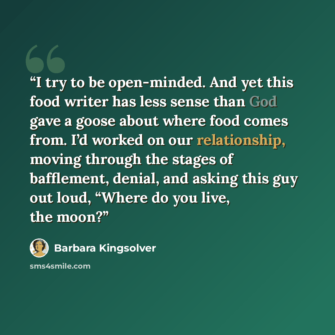 “I try to be open-minded. And yet this food writer has less sense than God gave a goose about where food comes from. I’d worked on our relationship, moving through the stages of bafflement, denial, and asking this guy out loud, “Where do you live, the moon?” quote by Barbara Kingsolver