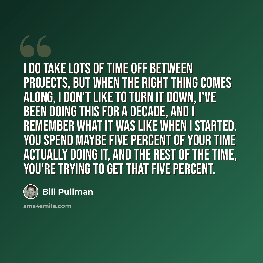 “I do take lots of time off between projects, but when the right thing comes along, I don't like to turn it down, I've been doing this for a decade, and I remember what it was like when I started. You spend maybe five percent of your time actually doing it, and the rest of the time, you're trying…” quote by Bill Pullman