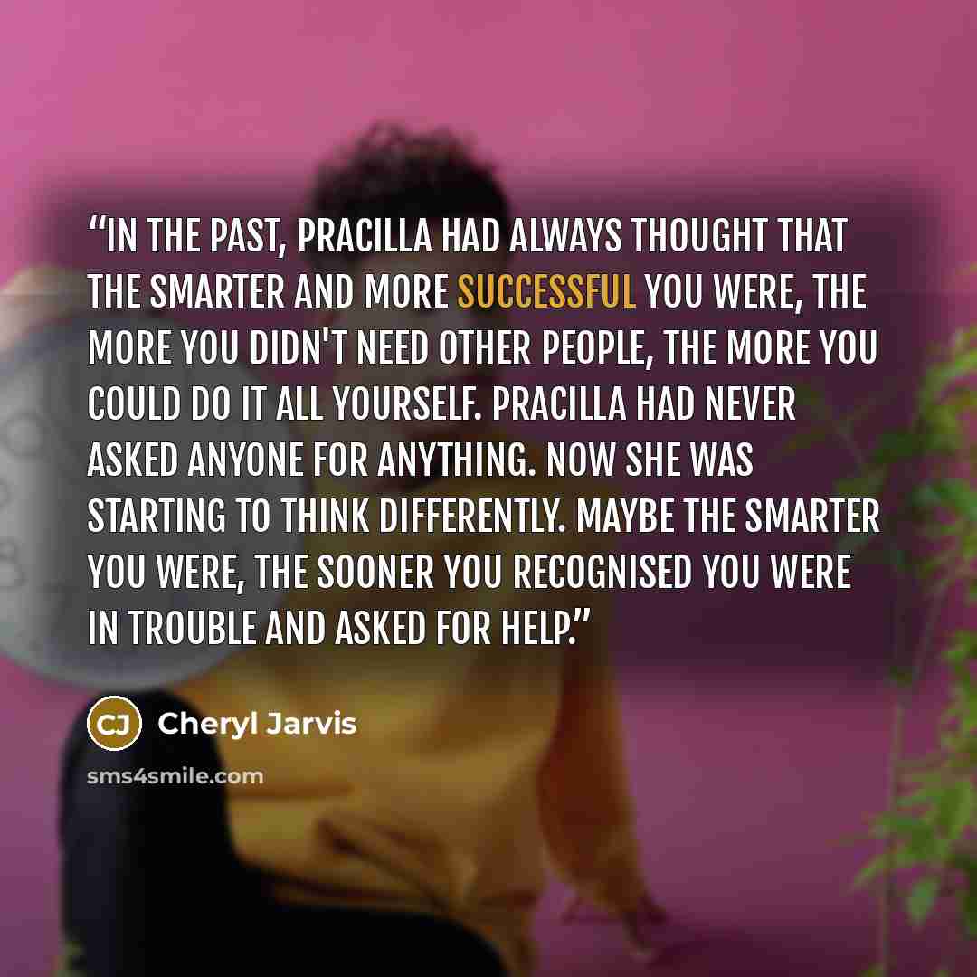 “In the past, Pracilla had always thought that the smarter and more successful you were, the more you didn't need other people, the more you could do it all yourself. Pracilla had never asked anyone for anything. Now she was starting to think differently. Maybe the smarter you were, the sooner you…” quote by Cheryl Jarvis