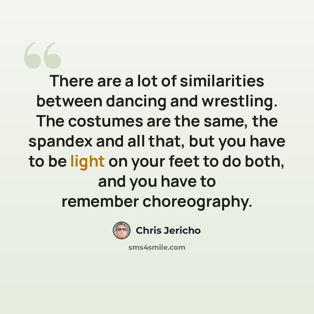 “There are a lot of similarities between dancing and wrestling. The costumes are the same, the spandex and all that, but you have to be light on your feet to do both, and you have to remember choreography.” quote by Chris Jericho