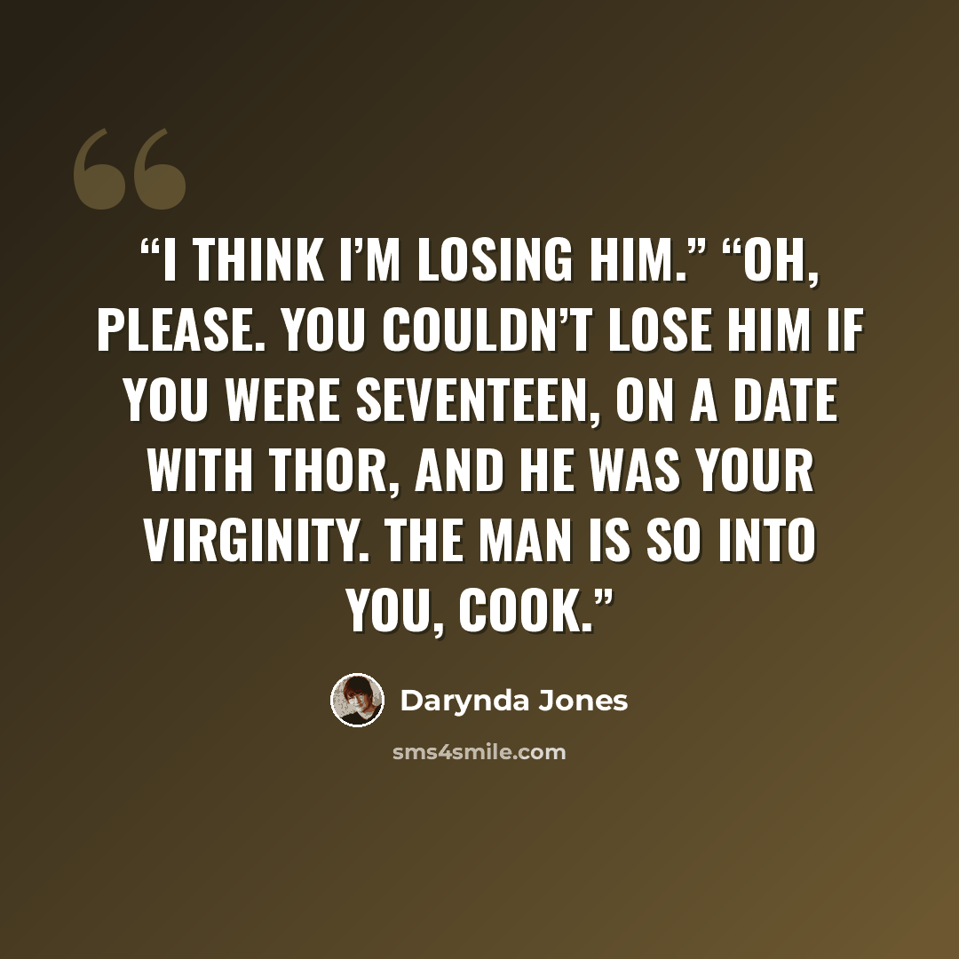 “I think I’m losing him.” “Oh, please. You couldn’t lose him if you were seventeen, on a date with Thor, and he was your virginity. The man is so into you, Cook.” quote by Darynda Jones
