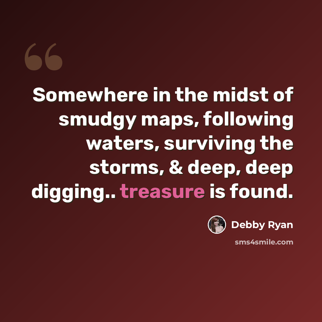 “Somewhere in the midst of smudgy maps, following waters, surviving the storms, & deep, deep digging.. treasure is found.” quote by Debby Ryan