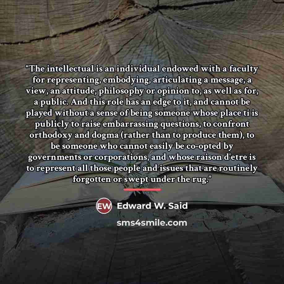 “The intellectual is an individual endowed with a faculty for representing, embodying, articulating a message, a view, an attitude, philosophy or opinion to, as well as for, a public. And this role has an edge to it, and cannot be played without a sense of being someone whose place ti is publicly…” quote by Edward W. Said