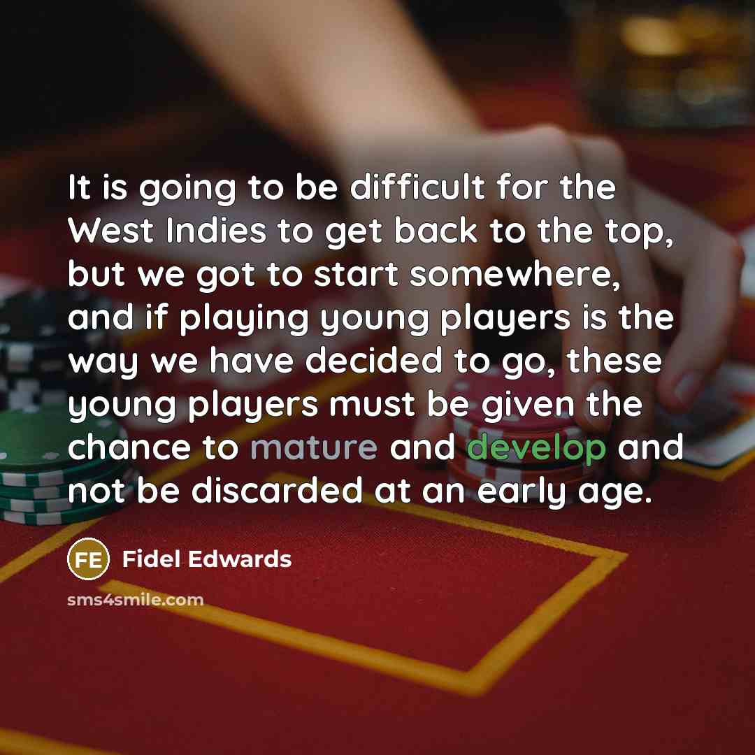 “It is going to be difficult for the West Indies to get back to the top, but we got to start somewhere, and if playing young players is the way we have decided to go, these young players must be given the chance to mature and develop and not be discarded at an early age.” quote by Fidel Edwards