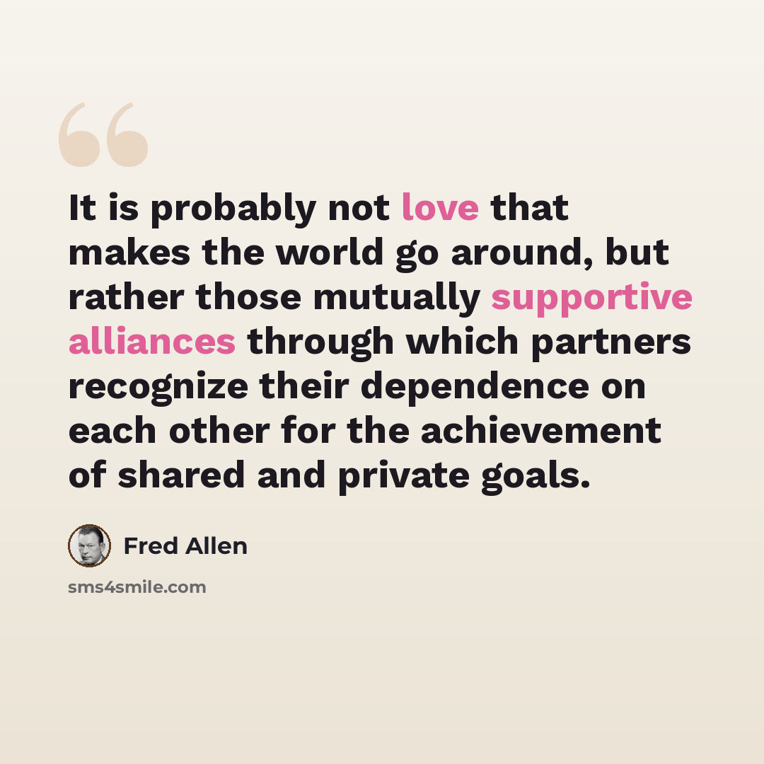 “It is probably not love that makes the world go around, but rather those mutually supportive alliances through which partners recognize their dependence on each other for the achievement of shared and private goals.” quote by Fred Allen