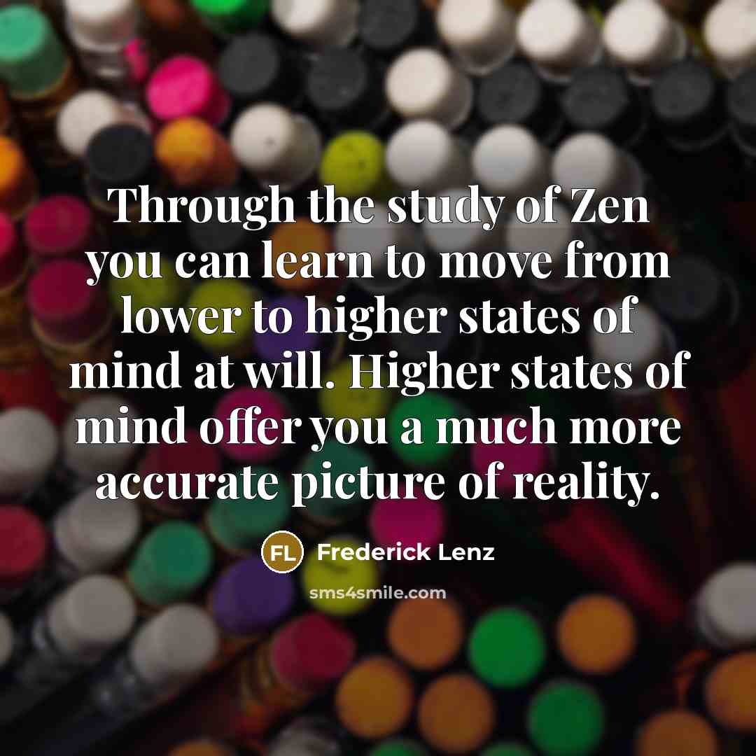 “Through the study of Zen you can learn to move from lower to higher states of mind at will. Higher states of mind offer you a much more accurate picture of reality.” quote by Frederick Lenz