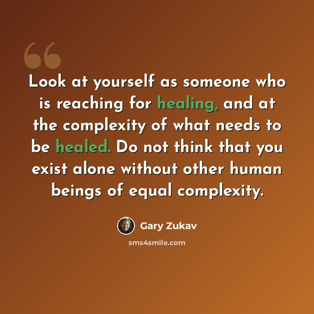 “Look at yourself as someone who is reaching for healing, and at the complexity of what needs to be healed. Do not think that you exist alone without other human beings of equal complexity.” quote by Gary Zukav