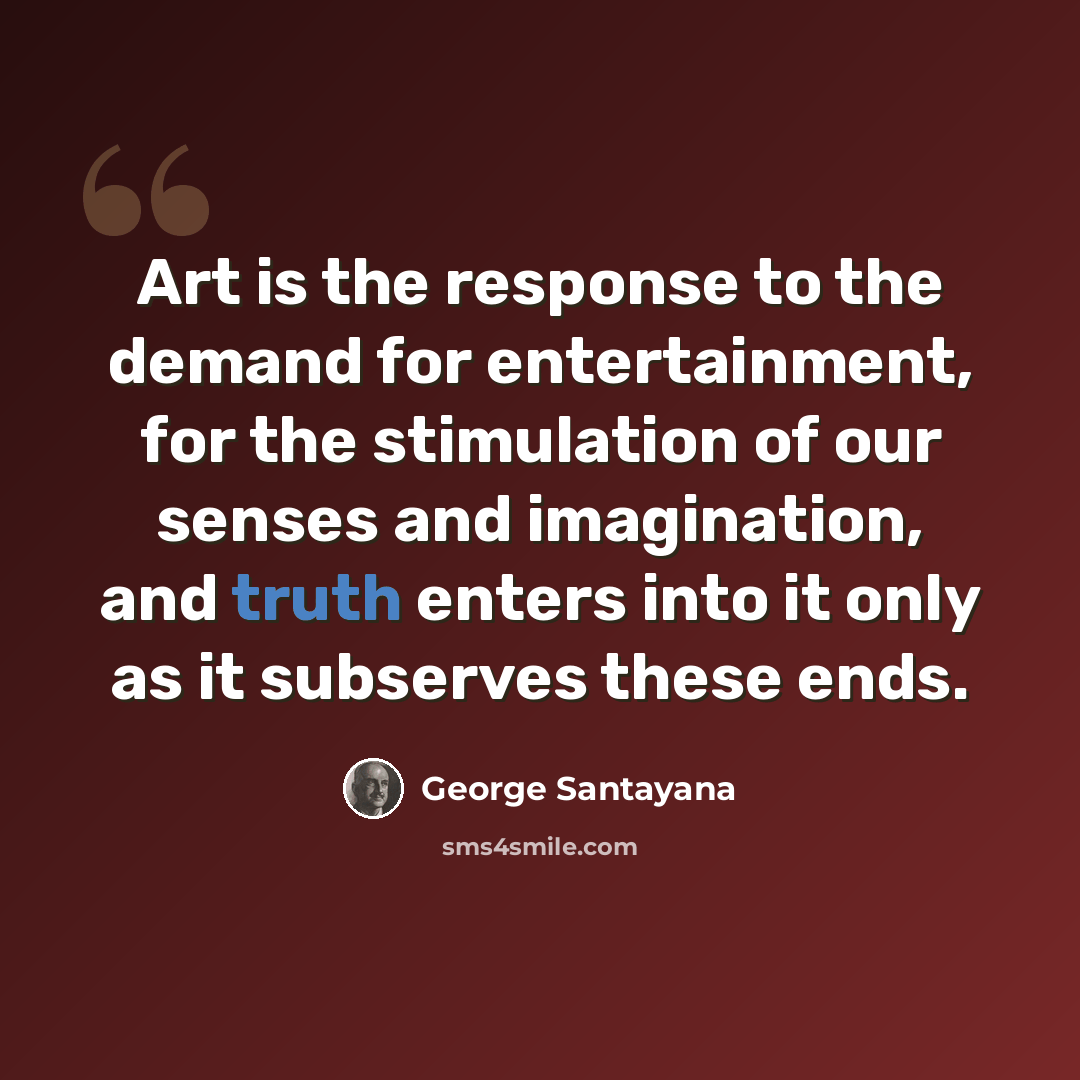 “Art is the response to the demand for entertainment, for the stimulation of our senses and imagination, and truth enters into it only as it subserves these ends.” quote by George Santayana