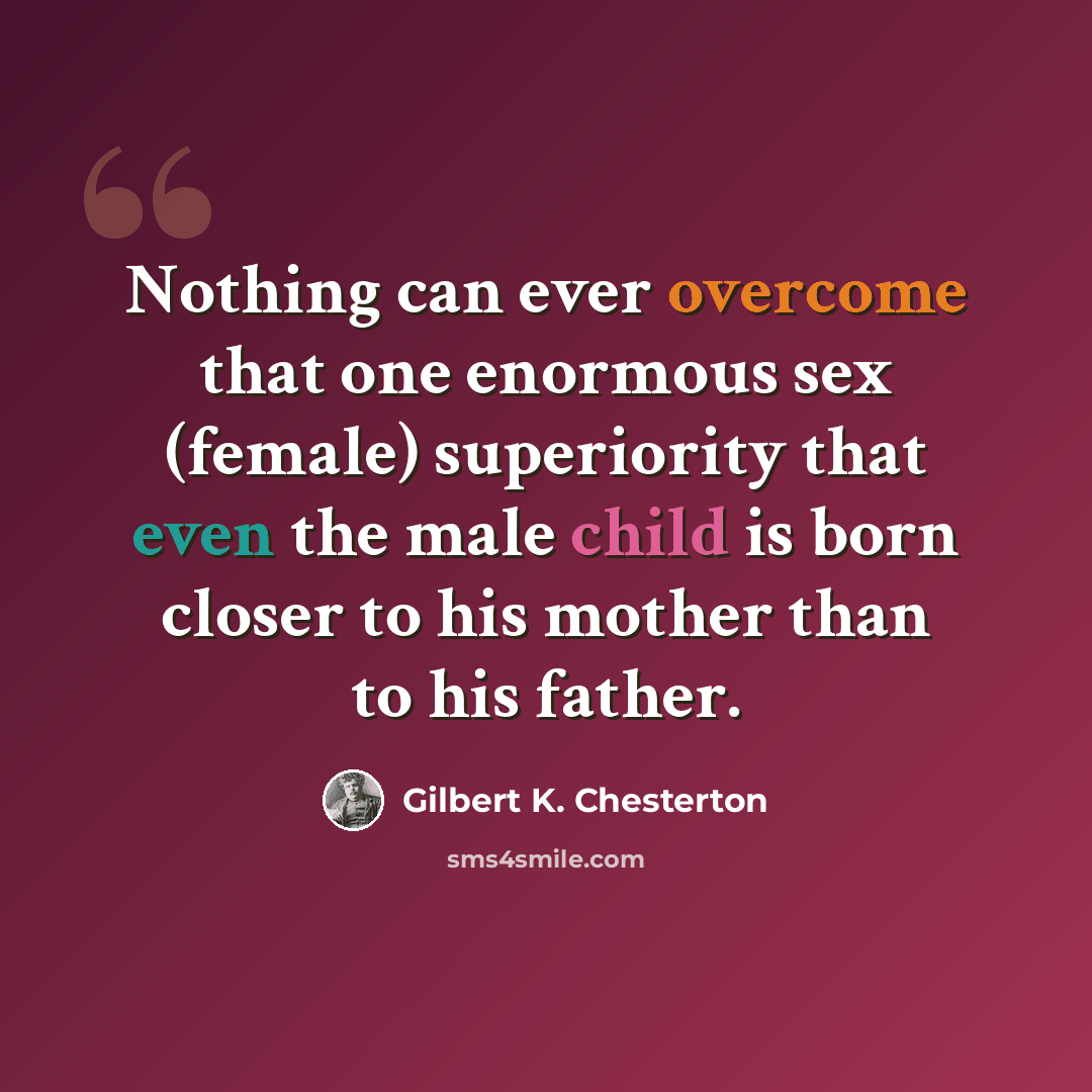 “Nothing can ever overcome that one enormous sex (female) superiority that even the male child is born closer to his mother than to his father.” quote by Gilbert K. Chesterton