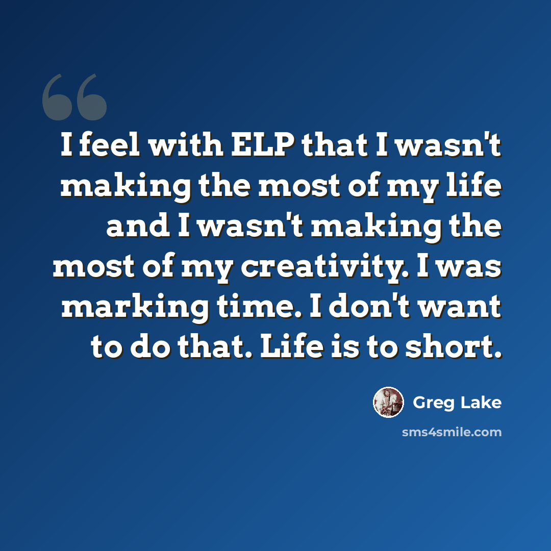 “I feel with ELP that I wasn't making the most of my life and I wasn't making the most of my creativity. I was marking time. I don't want to do that. Life is to short.” quote by Greg Lake