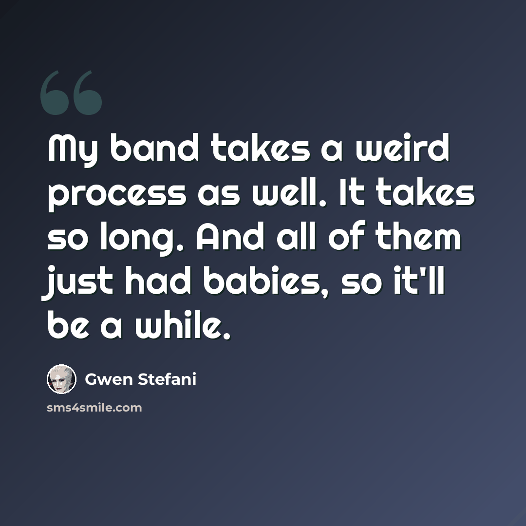 “My band takes a weird process as well. It takes so long. And all of them just had babies, so it'll be a while.” quote by Gwen Stefani