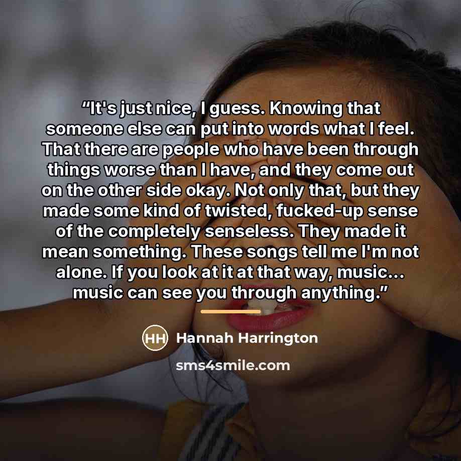 “It's just nice, I guess. Knowing that someone else can put into words what I feel. That there are people who have been through things worse than I have, and they come out on the other side okay. Not only that, but they made some kind of twisted, fucked-up sense of the completely senseless. They…” quote by Hannah Harrington