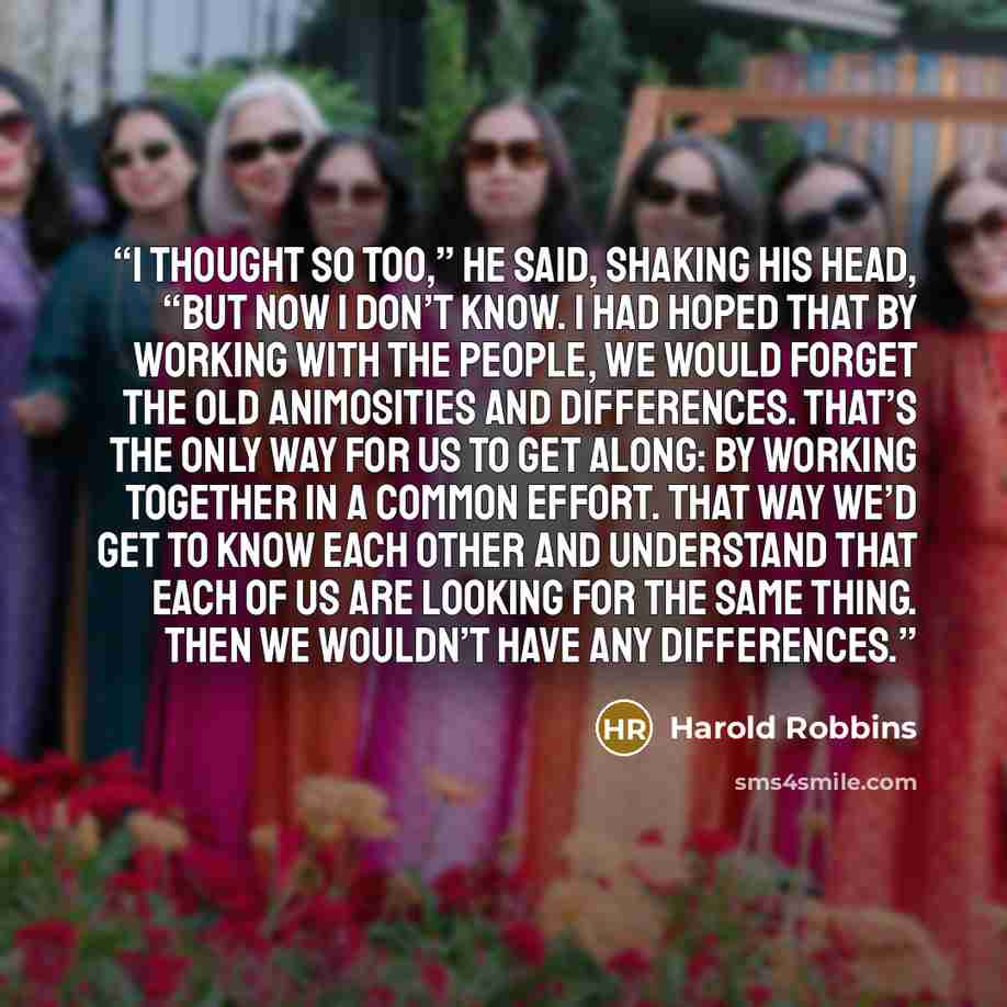 “I thought so too,” he said, shaking his head, “but now I don’t know. I had hoped that by working with the people, we would forget the old animosities and differences. That’s the only way for us to get along: by working together in a common effort. That way we’d get to know each other and…” quote by Harold Robbins