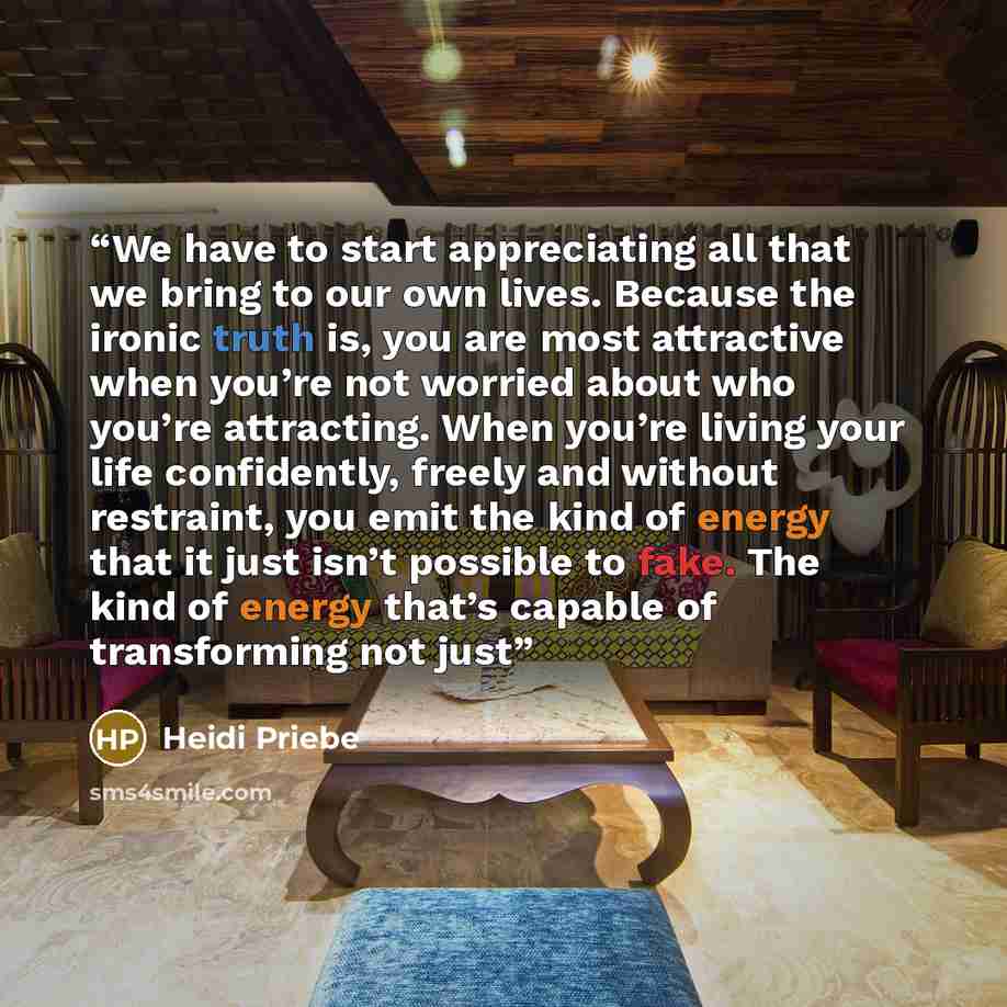 “We have to start appreciating all that we bring to our own lives. Because the ironic truth is, you are most attractive when you’re not worried about who you’re attracting. When you’re living your life confidently, freely and without restraint, you emit the kind of energy that it just isn’t…” quote by Heidi Priebe