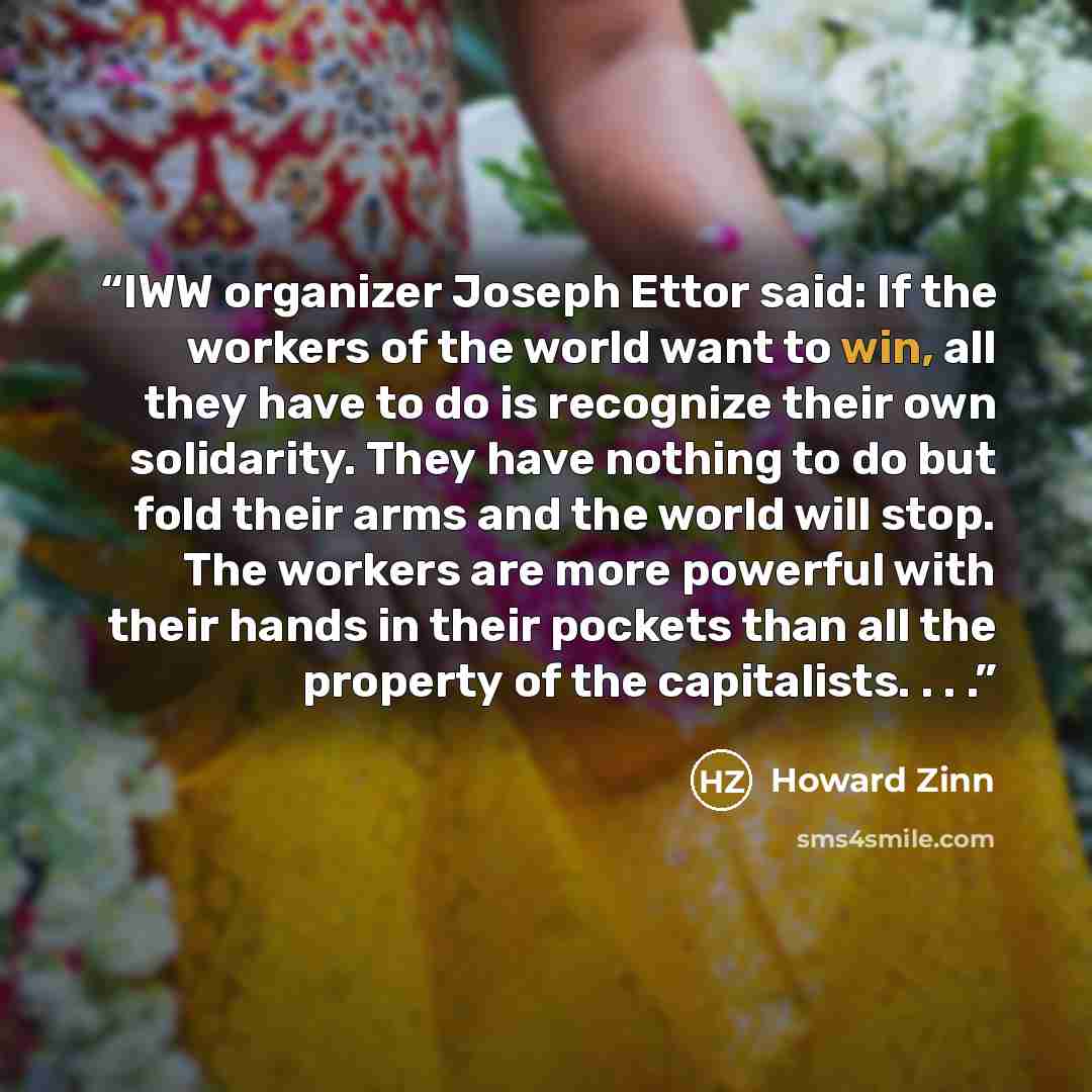 “IWW organizer Joseph Ettor said: If the workers of the world want to win, all they have to do is recognize their own solidarity. They have nothing to do but fold their arms and the world will stop. The workers are more powerful with their hands in their pockets than all the property of the…” quote by Howard Zinn