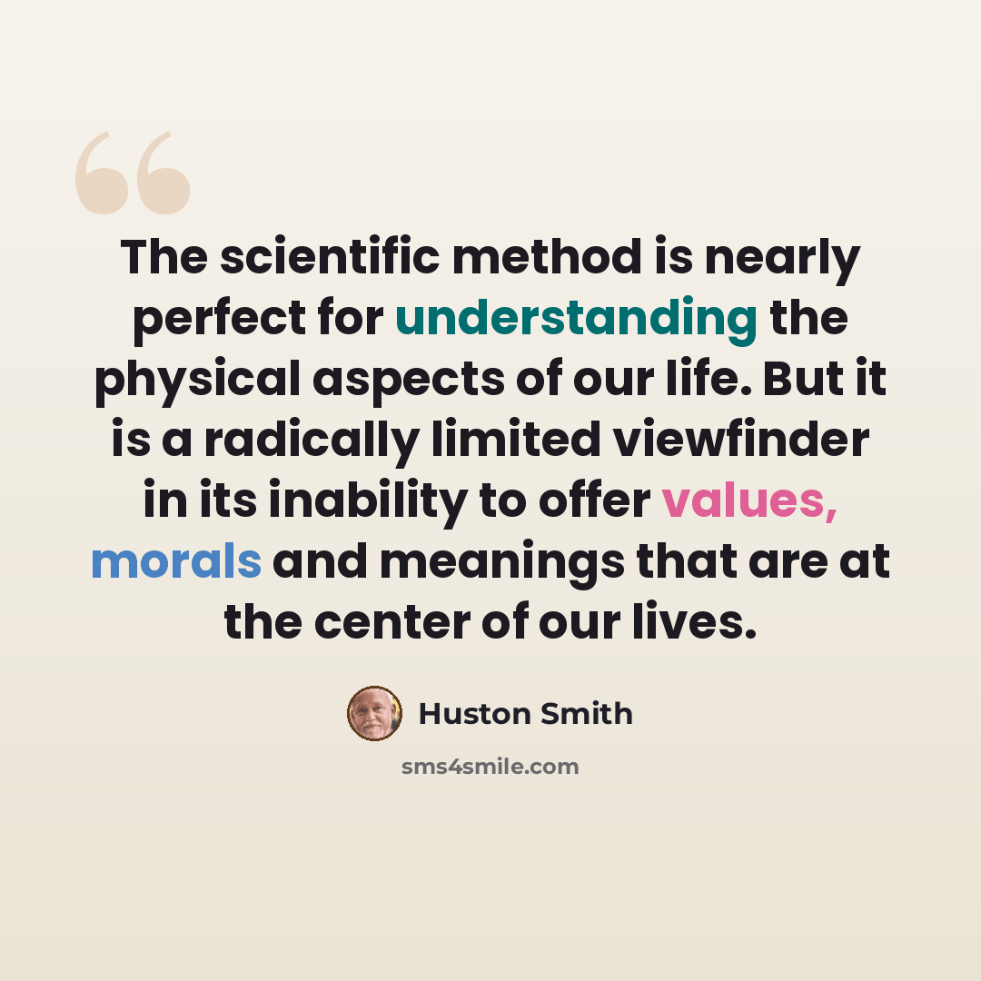 “The scientific method is nearly perfect for understanding the physical aspects of our life. But it is a radically limited viewfinder in its inability to offer values, morals and meanings that are at the center of our lives.” quote by Huston Smith