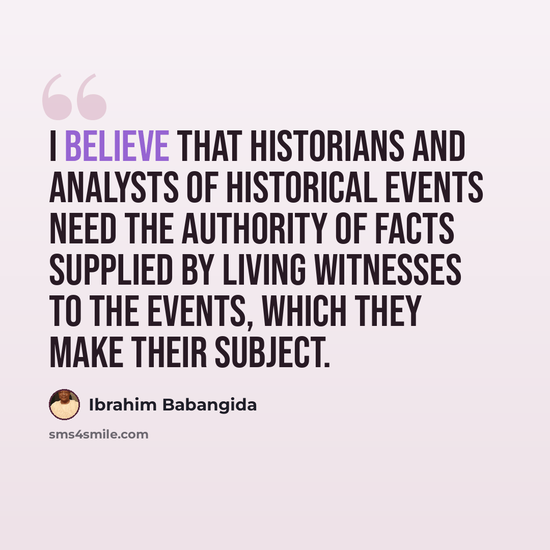 “I believe that historians and analysts of historical events need the authority of facts supplied by living witnesses to the events, which they make their subject.” quote by Ibrahim Babangida