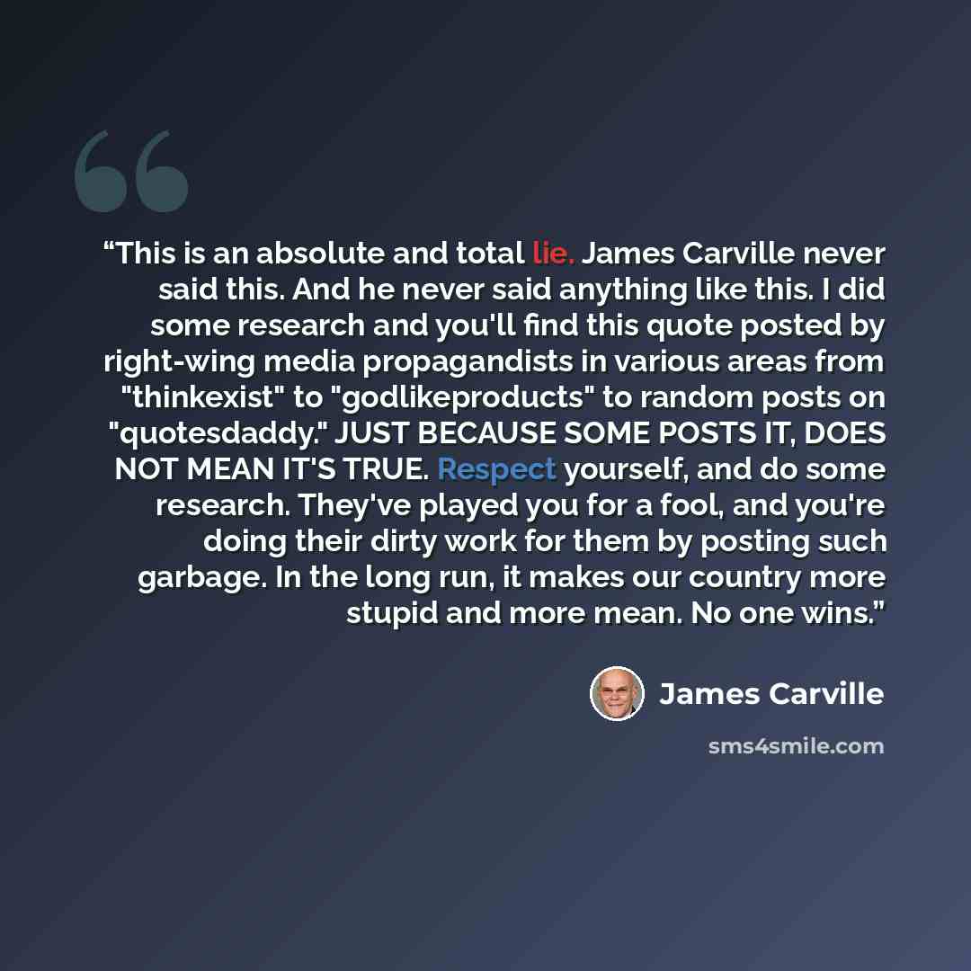 “This is an absolute and total lie. James Carville never said this. And he never said anything like this. I did some research and you'll find this quote posted by right-wing media propagandists in various areas from "thinkexist" to "godlikeproducts" to random posts on "quotesdaddy." JUST BECAUSE…” quote by James Carville