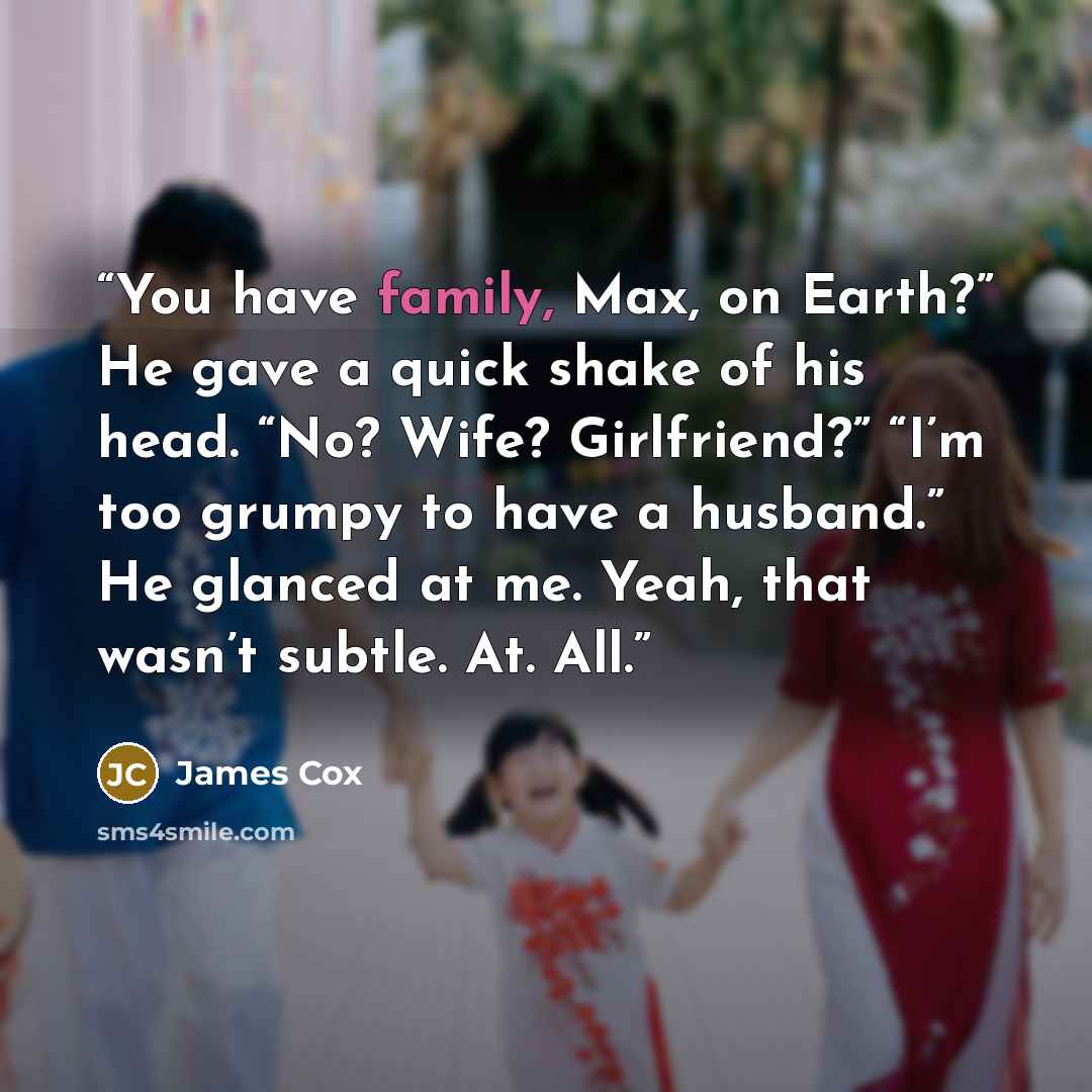 “You have family, Max, on Earth?” He gave a quick shake of his head. “No? Wife? Girlfriend?” “I’m too grumpy to have a husband.” He glanced at me. Yeah, that wasn’t subtle. At. All.” quote by James Cox
